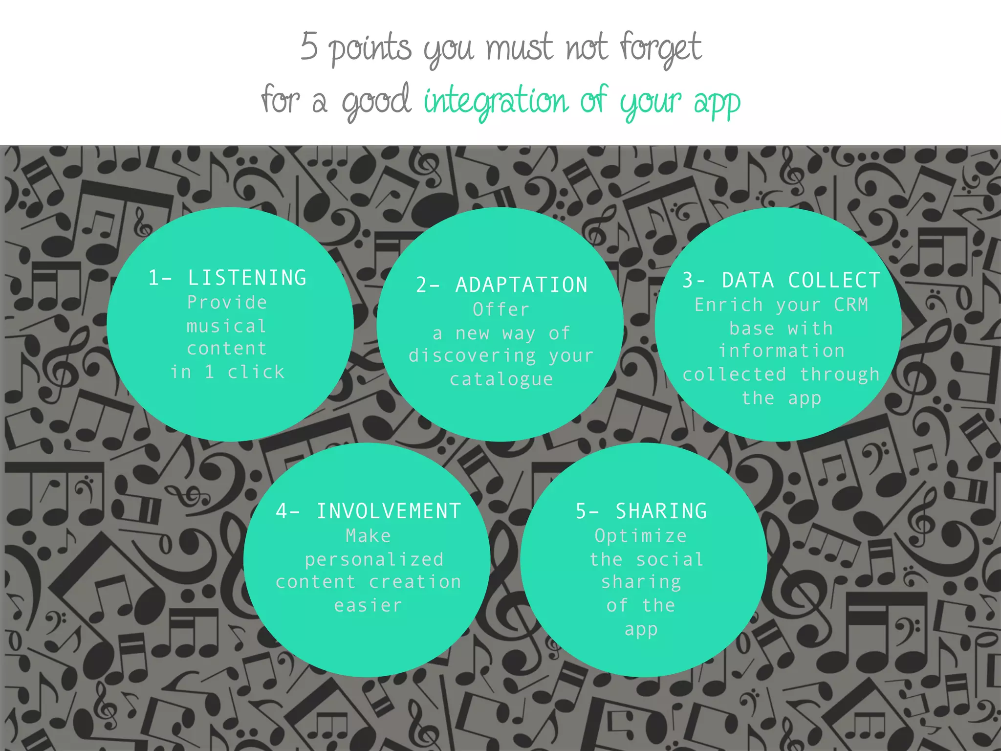 5 points you must not forget
for a good integration of your app
1– LISTENING
Provide
musical
content
in 1 click
2– ADAPTATION
Offer
a new way of
discovering your
catalogue
3- DATA COLLECT
Enrich your CRM
base with
information
collected through
the app
4– INVOLVEMENT
Make
personalized
content creation
easier
5– SHARING
Optimize
the social
sharing
of the
app
 