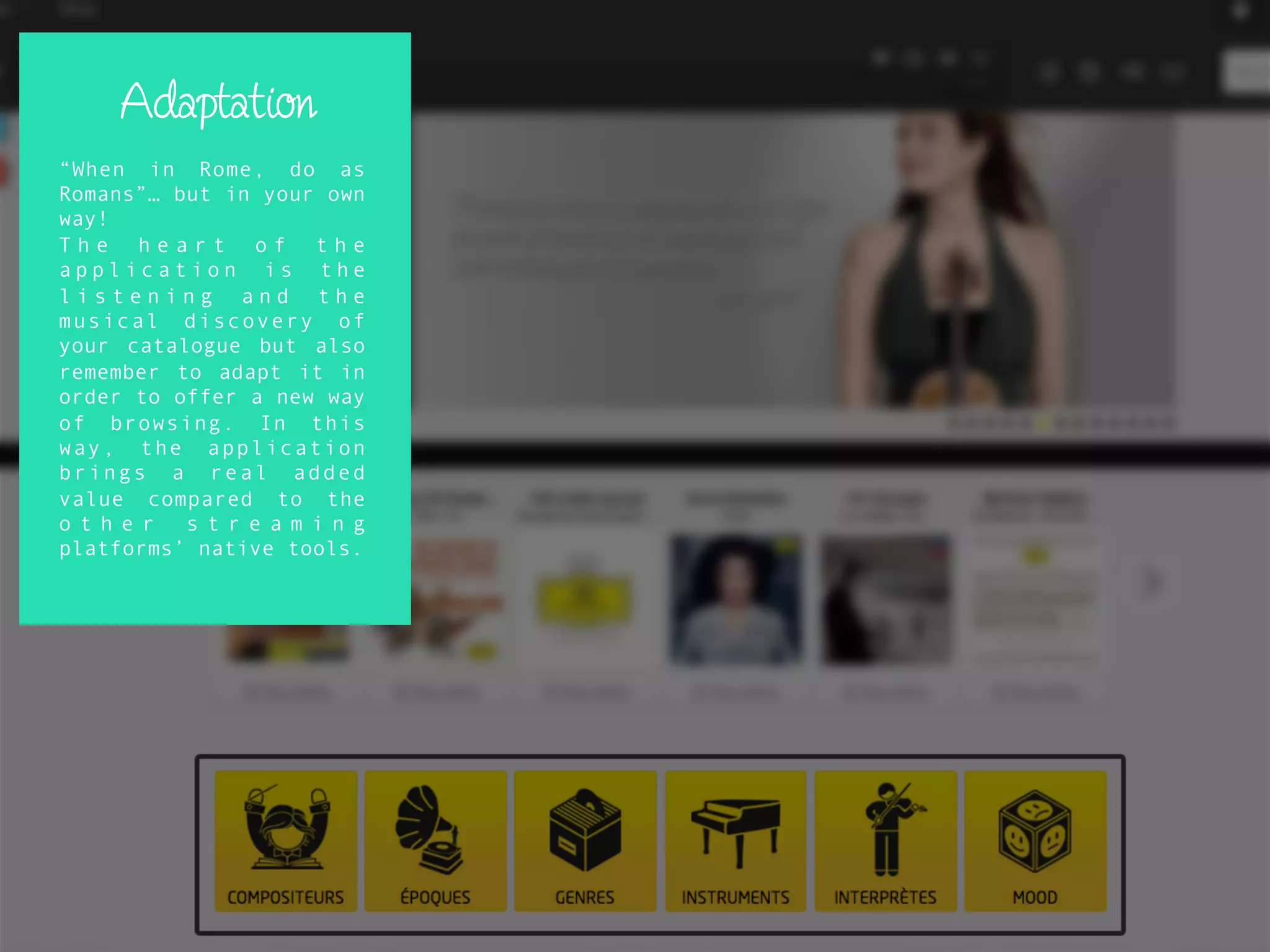 Adaptation
“When in Rome, do as
Romans”… but in your own
way!
T h e h e a r t o f t h e
a p p l i c a t i o n i s t h e
l i s t e n i n g a n d t h e
musical discovery of
your catalogue but also
remember to adapt it in
order to offer a new way
of browsing. In this
way, the application
brings a real added
value compared to the
o t h e r s t r e a m i n g
platforms’ native tools.
 