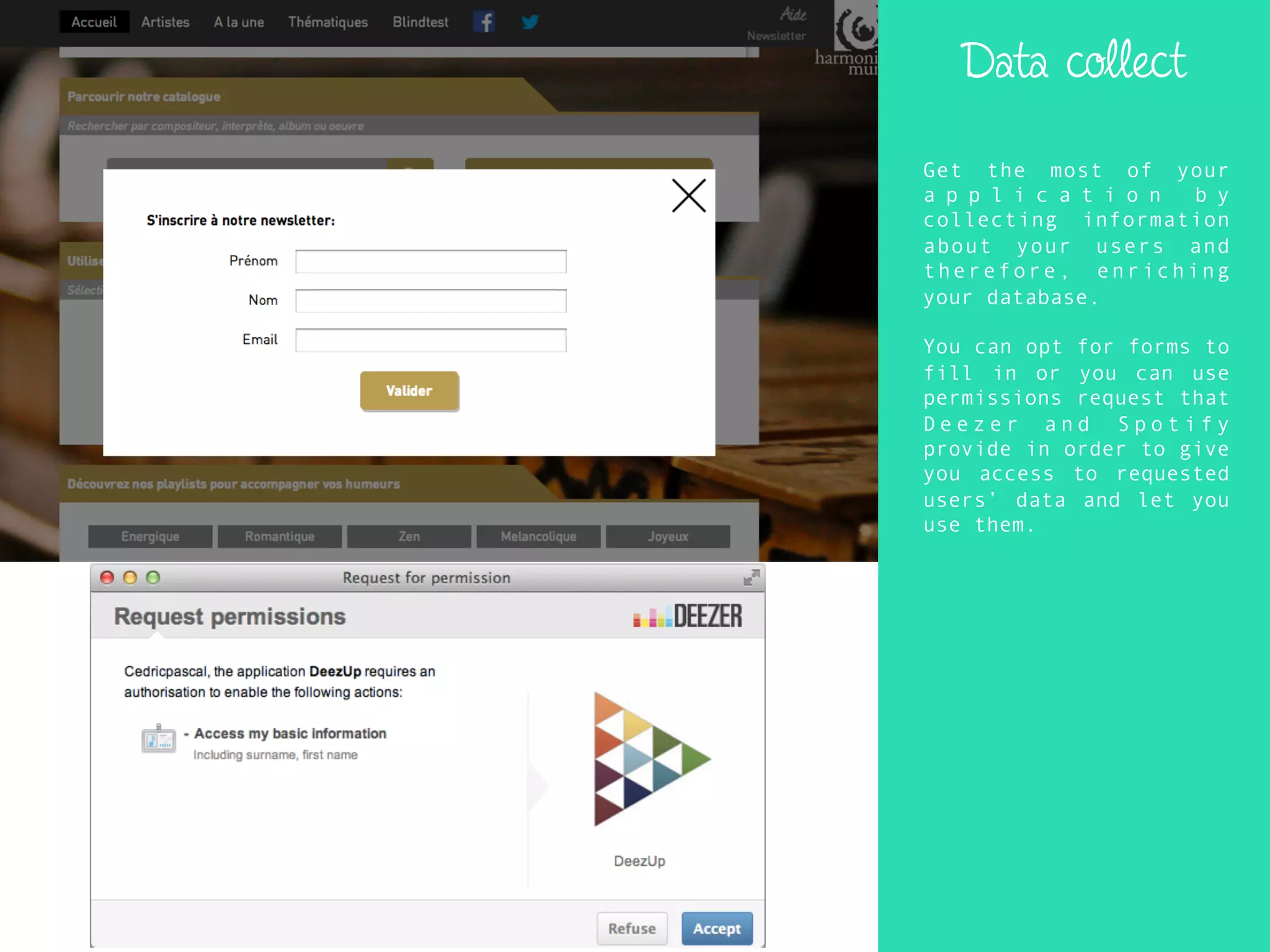 Data collect
Get the most of your
a p p l i c a t i o n b y
collecting information
about your users and
therefore, enriching
your database.
You can opt for forms to
fill in or you can use
permissions request that
D e e z e r a n d S p o t i f y
provide in order to give
you access to requested
users’ data and let you
use them.
 