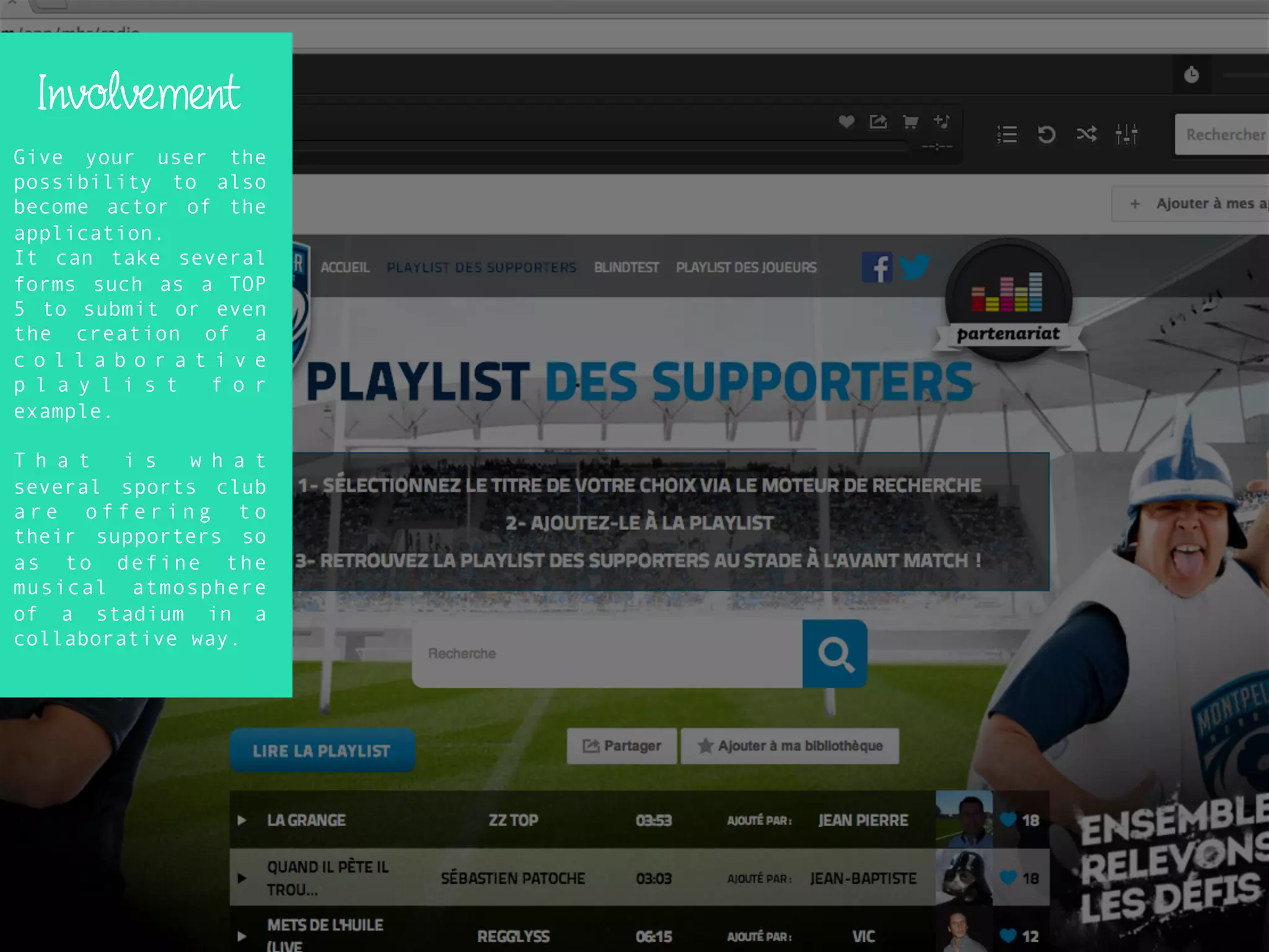 Involvement
Give your user the
possibility to also
become actor of the
application.
It can take several
forms such as a TOP
5 to submit or even
the creation of a
c o l l a b o r a t i v e
p l a y l i s t f o r
example.
T h a t i s w h a t
several sports club
a r e o f f e r i n g t o
their supporters so
as to define the
musical atmosphere
of a stadium in a
collaborative way.
 