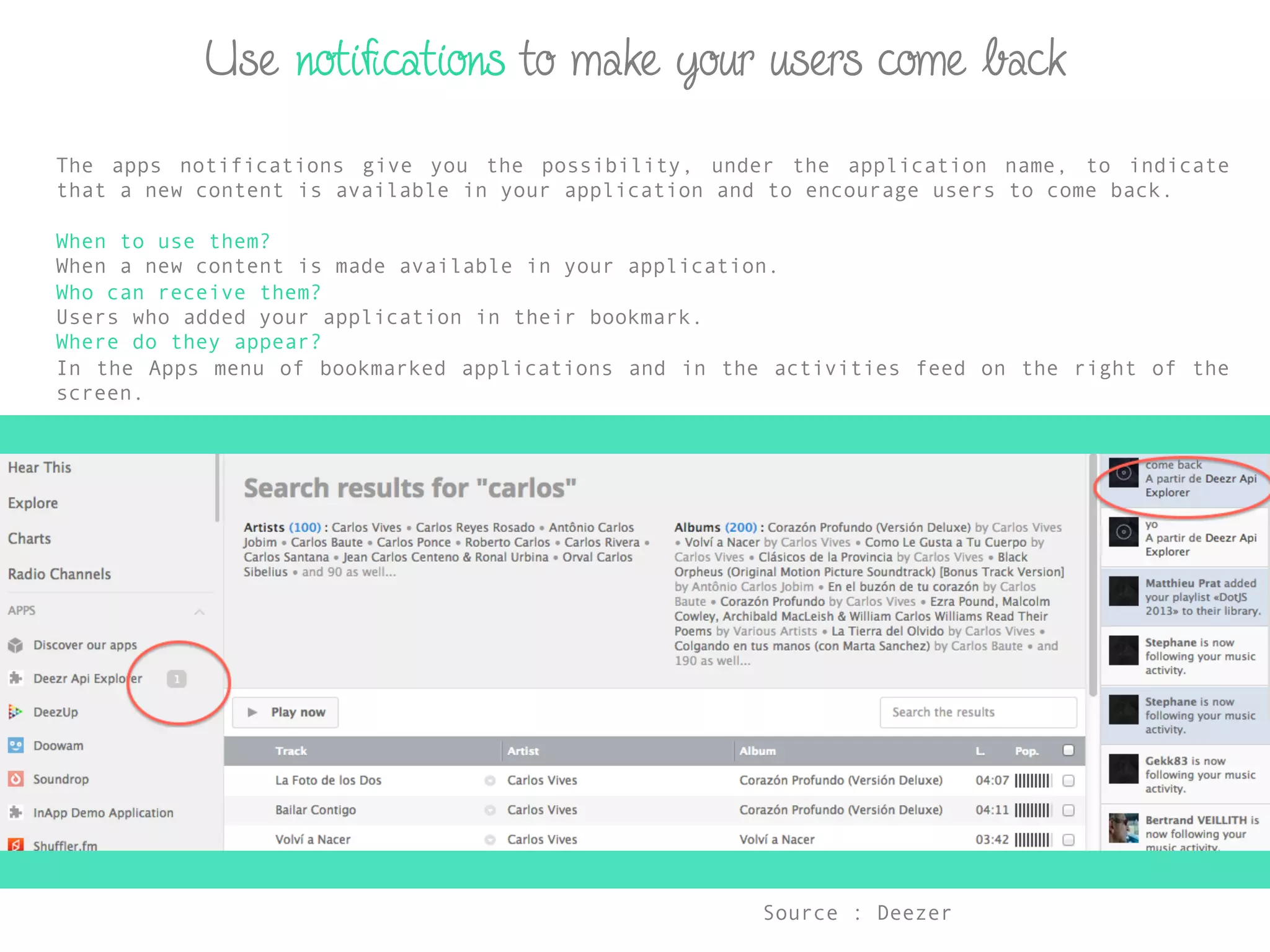 Use notiﬁcations to make your users come back
The apps notifications give you the possibility, under the application name, to indicate
that a new content is available in your application and to encourage users to come back.
When to use them?
When a new content is made available in your application.
Who can receive them?
Users who added your application in their bookmark.
Where do they appear?
In the Apps menu of bookmarked applications and in the activities feed on the right of the
screen.
Source : Deezer	
  
 