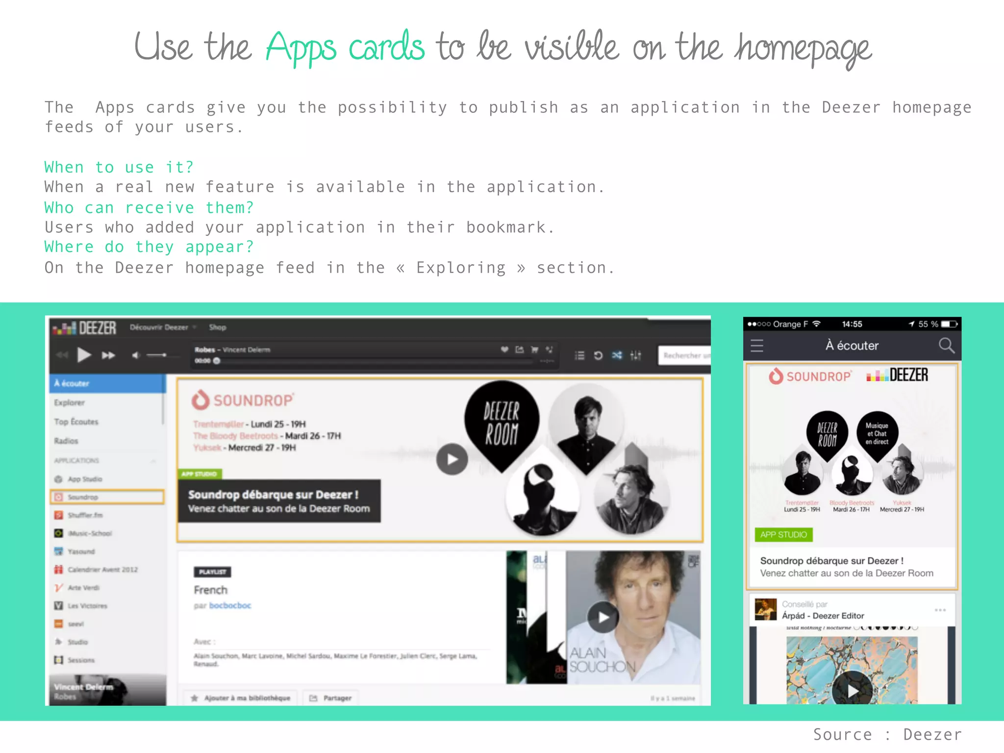 Use the Apps cards to be visible on the homepage
Source : Deezer	
  
The Apps cards give you the possibility to publish as an application in the Deezer homepage
feeds of your users.
When to use it?
When a real new feature is available in the application.
Who can receive them?
Users who added your application in their bookmark.
Where do they appear?
On the Deezer homepage feed in the « Exploring » section.
 