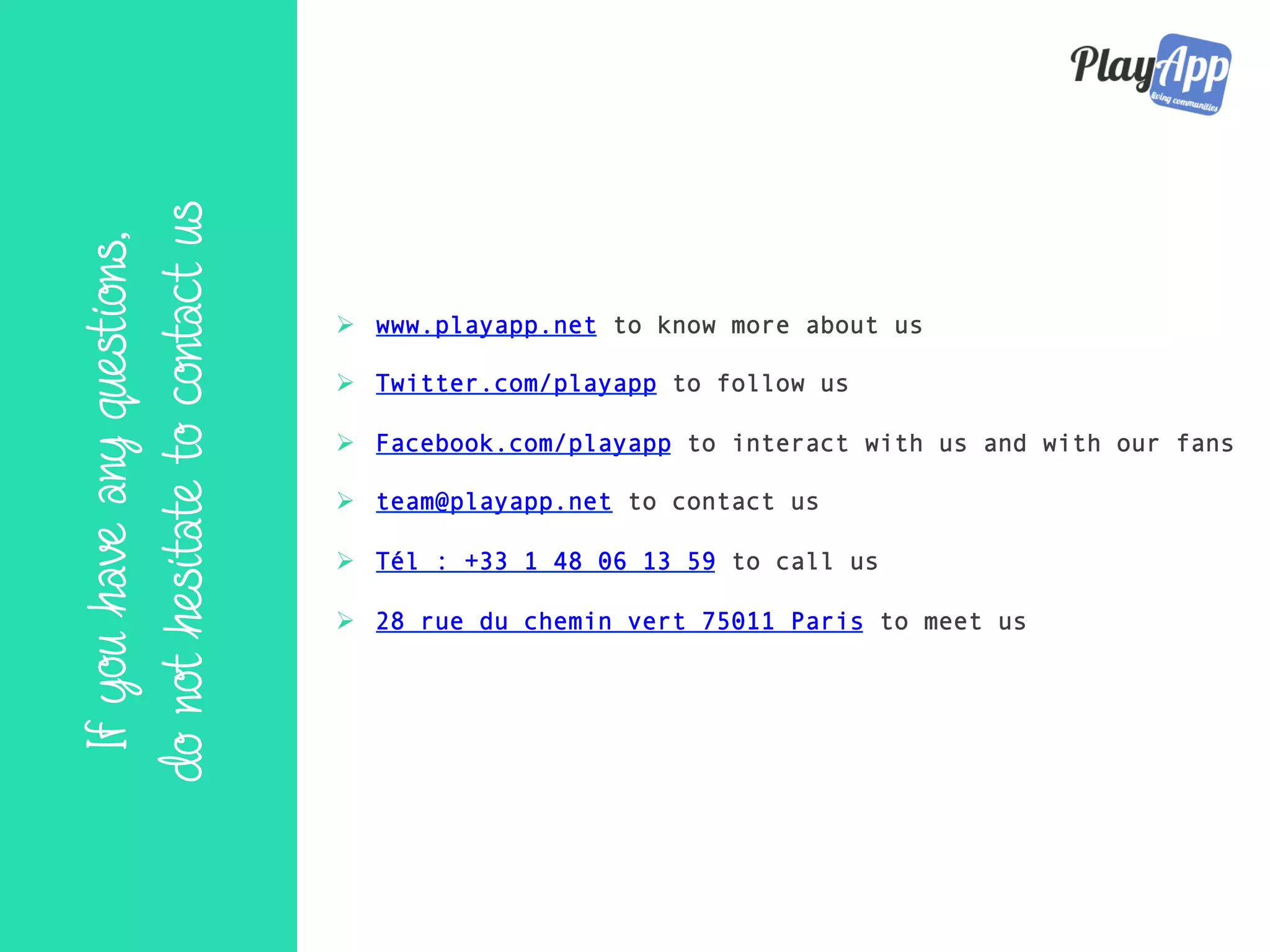 Ifyouhaveanyquestions,
donothesitatetocontactus
Ø  www.playapp.net to know more about us
Ø  Twitter.com/playapp to follow us
Ø  Facebook.com/playapp to interact with us and with our fans
Ø  team@playapp.net to contact us
Ø  Tél : +33 1 48 06 13 59 to call us
Ø  28 rue du chemin vert 75011 Paris to meet us
 