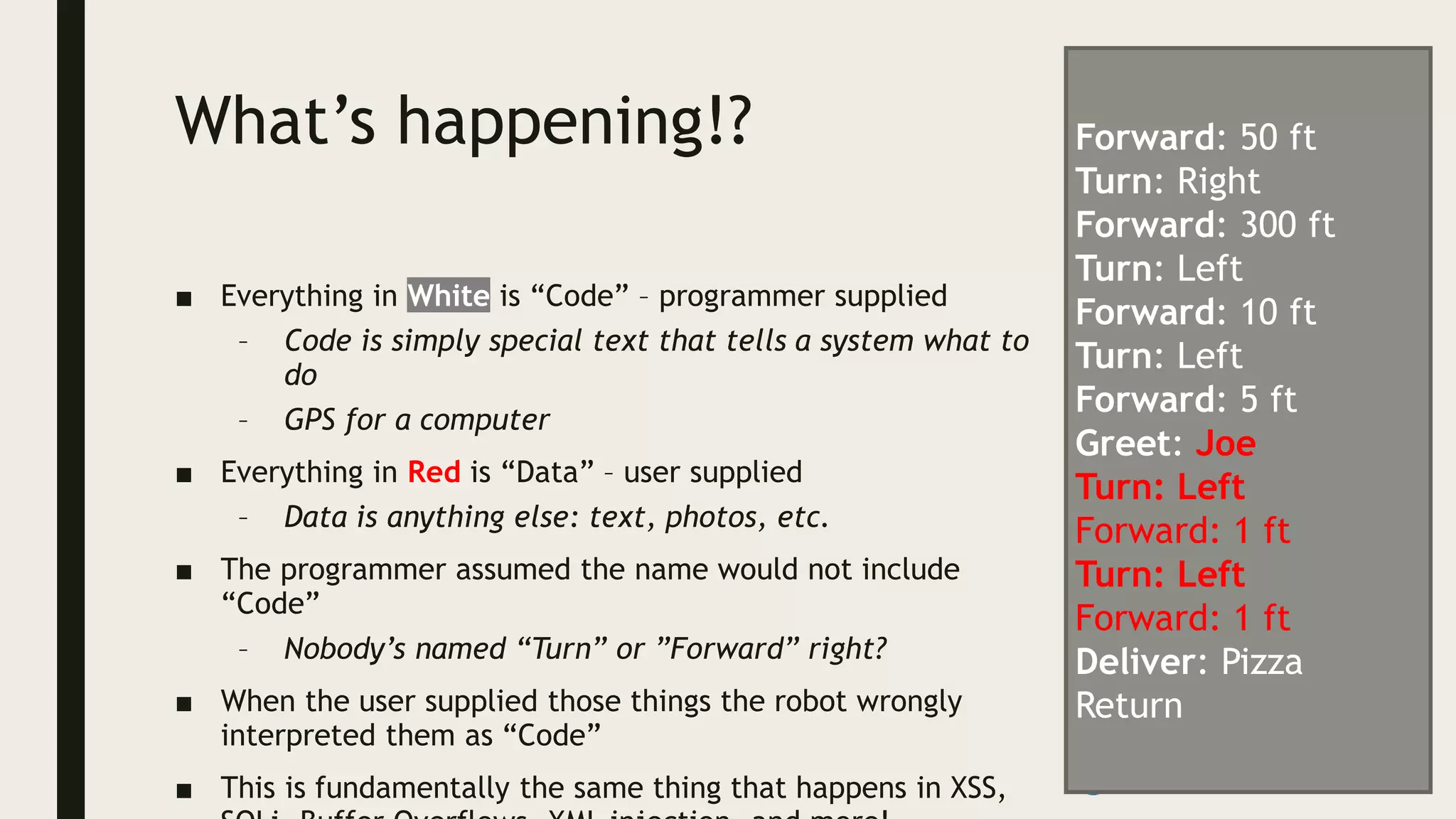 What’s happening!?
■ Everything in White is “Code” – programmer supplied
– Code is simply special text that tells a system what to
do
– GPS for a computer
■ Everything in Red is “Data” – user supplied
– Data is anything else: text, photos, etc.
■ The programmer assumed the name would not include
“Code”
– Nobody’s named “Turn” or ”Forward” right?
■ When the user supplied those things the robot wrongly
interpreted them as “Code”
■ This is fundamentally the same thing that happens in XSS,
Forward: 50 ft
Turn: Right
Forward: 300 ft
Turn: Left
Forward: 10 ft
Turn: Left
Forward: 5 ft
Greet: Joe
Turn: Left
Forward: 1 ft
Turn: Left
Forward: 1 ft
Deliver: Pizza
Return
 
