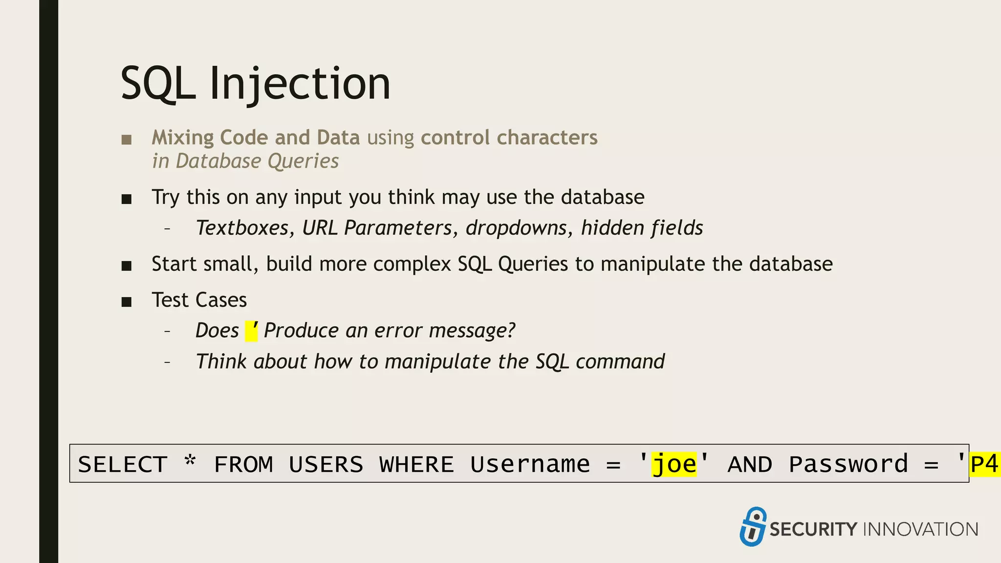 SQL Injection
■ Mixing Code and Data using control characters
in Database Queries
■ Try this on any input you think may use the database
– Textboxes, URL Parameters, dropdowns, hidden fields
■ Start small, build more complex SQL Queries to manipulate the database
■ Test Cases
– Does ' Produce an error message?
– Think about how to manipulate the SQL command
SELECT * FROM USERS WHERE Username = 'joe' AND Password = 'P4S
 