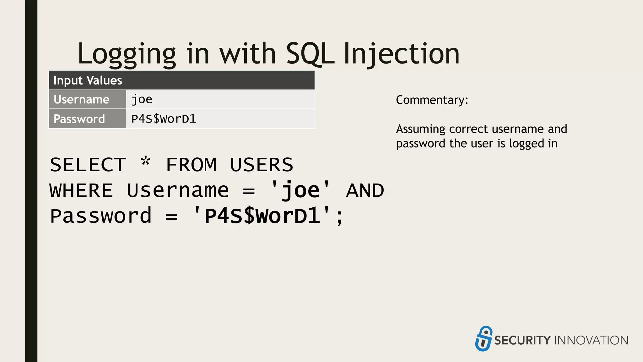 Logging in with SQL Injection
SELECT * FROM USERS
WHERE Username = 'joe' AND
Password = 'P4S$WorD1';
Username joe
Password P4S$WorD1
Commentary:
Assuming correct username and
password the user is logged in
Input Values
 