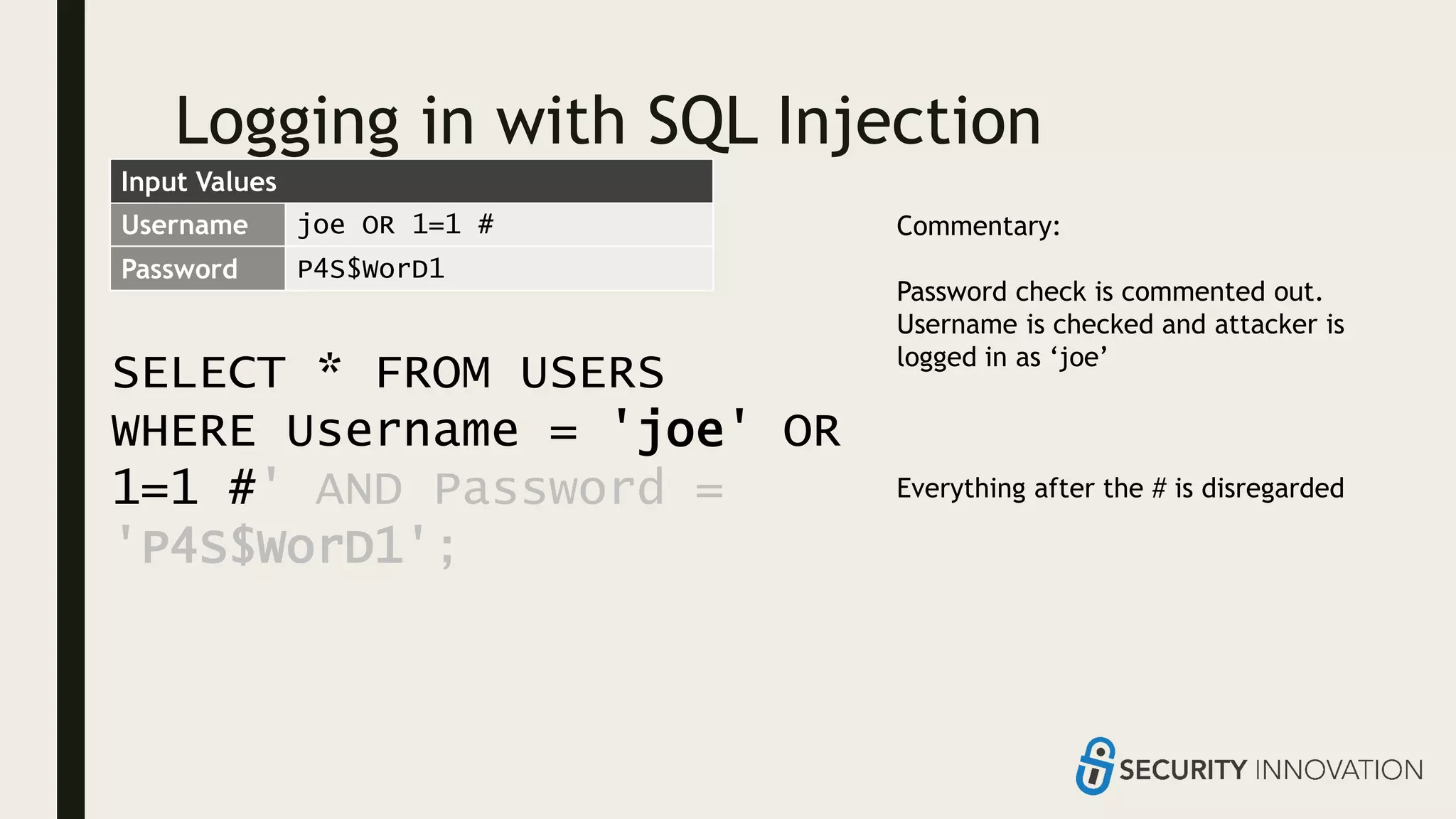 Logging in with SQL Injection
SELECT * FROM USERS
WHERE Username = 'joe' OR
1=1 #' AND Password =
'P4S$WorD1';
Username joe OR 1=1 #
Password P4S$WorD1
Commentary:
Password check is commented out.
Username is checked and attacker is
logged in as ‘joe’
Everything after the # is disregarded
Input Values
 