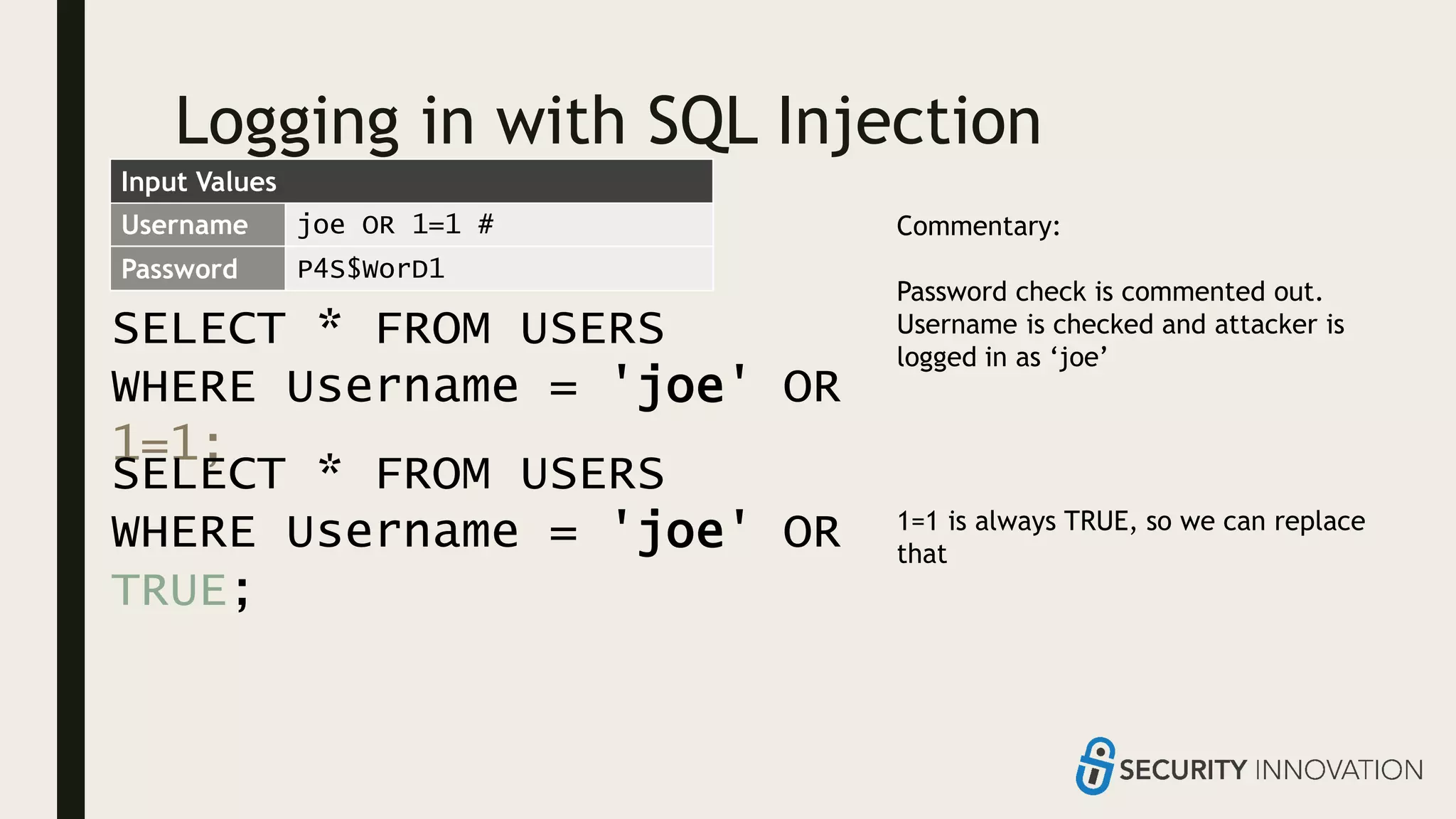 Logging in with SQL Injection
SELECT * FROM USERS
WHERE Username = 'joe' OR
1=1;
Username joe OR 1=1 #
Password P4S$WorD1
Commentary:
Password check is commented out.
Username is checked and attacker is
logged in as ‘joe’
1=1 is always TRUE, so we can replace
that
SELECT * FROM USERS
WHERE Username = 'joe' OR
TRUE;
Input Values
 