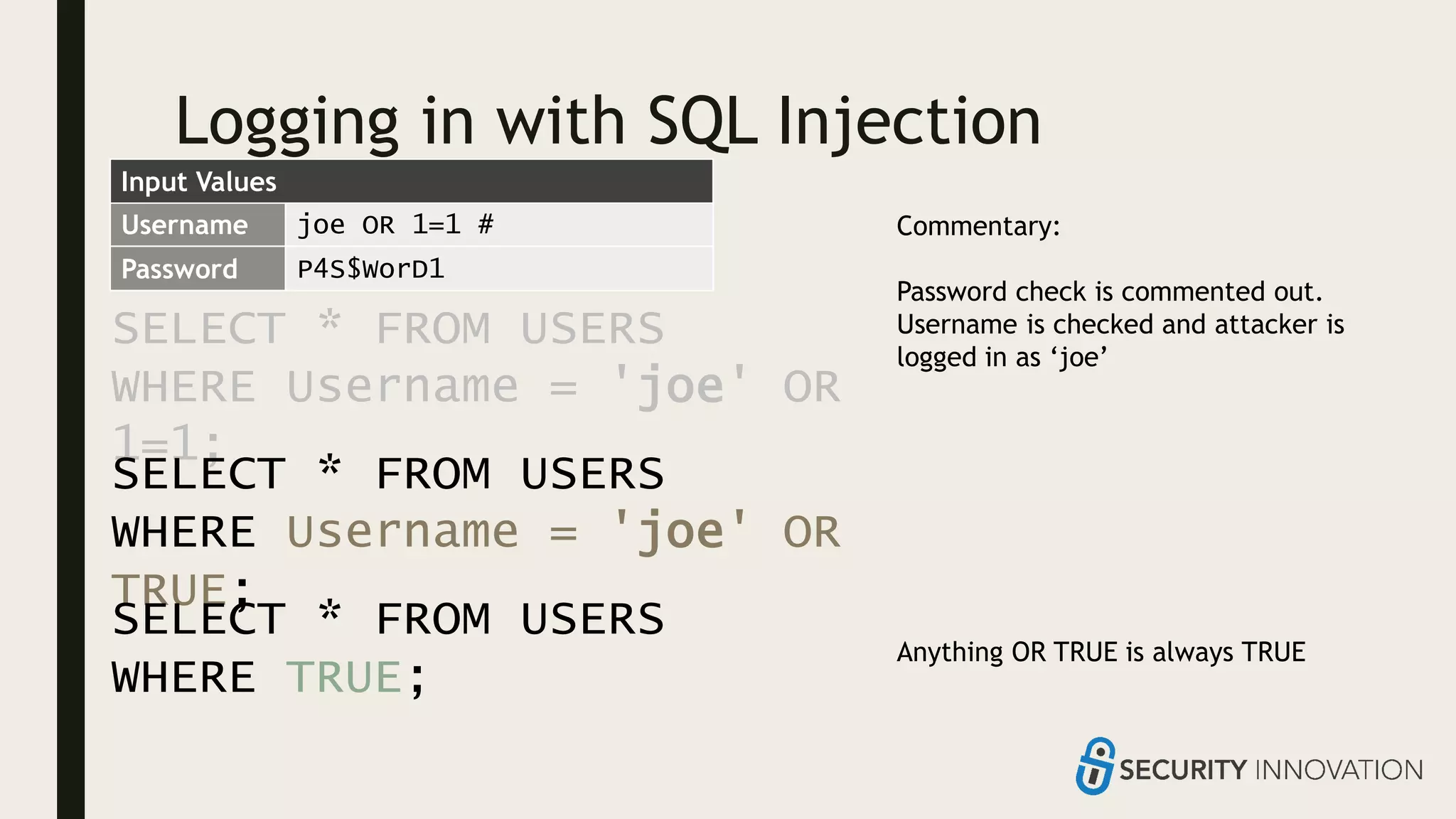 Logging in with SQL Injection
SELECT * FROM USERS
WHERE Username = 'joe' OR
1=1;
Username joe OR 1=1 #
Password P4S$WorD1
Commentary:
Password check is commented out.
Username is checked and attacker is
logged in as ‘joe’
Anything OR TRUE is always TRUE
SELECT * FROM USERS
WHERE Username = 'joe' OR
TRUE;
SELECT * FROM USERS
WHERE TRUE;
Input Values
 