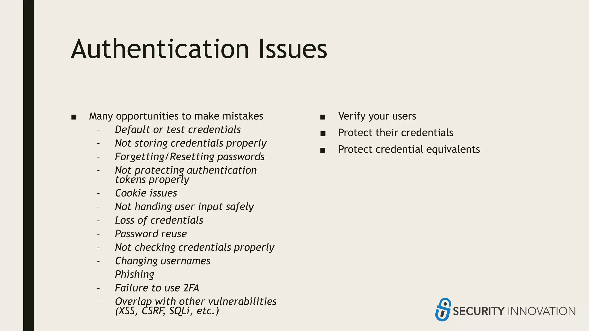 Authentication Issues
■ Many opportunities to make mistakes
– Default or test credentials
– Not storing credentials properly
– Forgetting/Resetting passwords
– Not protecting authentication
tokens properly
– Cookie issues
– Not handing user input safely
– Loss of credentials
– Password reuse
– Not checking credentials properly
– Changing usernames
– Phishing
– Failure to use 2FA
– Overlap with other vulnerabilities
(XSS, CSRF, SQLi, etc.)
■ Verify your users
■ Protect their credentials
■ Protect credential equivalents
 