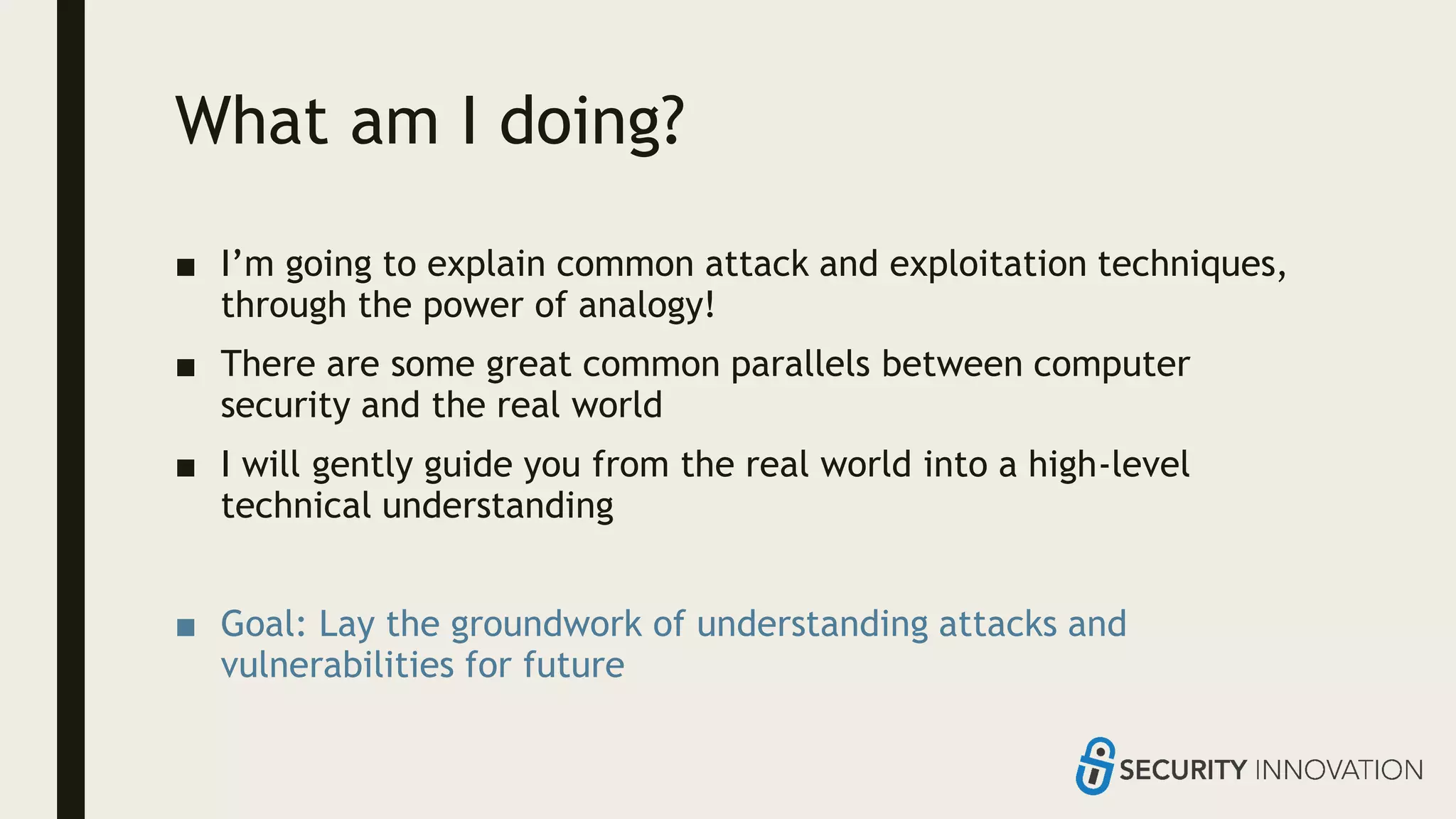 What am I doing?
■ I’m going to explain common attack and exploitation techniques,
through the power of analogy!
■ There are some great common parallels between computer
security and the real world
■ I will gently guide you from the real world into a high-level
technical understanding
■ Goal: Lay the groundwork of understanding attacks and
vulnerabilities for future
 