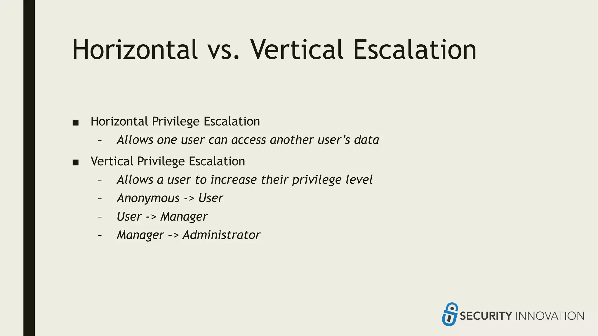 Horizontal vs. Vertical Escalation
■ Horizontal Privilege Escalation
– Allows one user can access another user’s data
■ Vertical Privilege Escalation
– Allows a user to increase their privilege level
– Anonymous -> User
– User -> Manager
– Manager –> Administrator
 