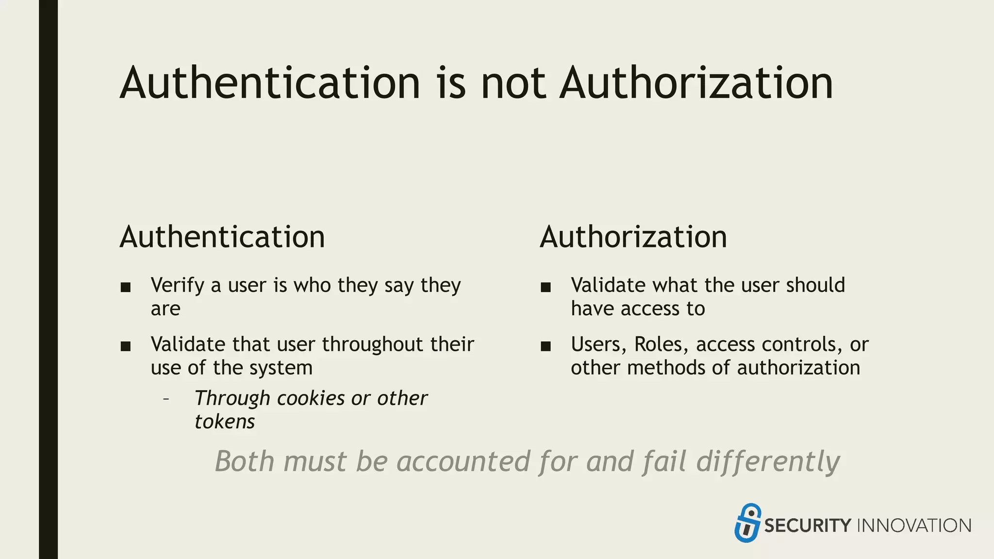 Authentication is not Authorization
Authentication
■ Verify a user is who they say they
are
■ Validate that user throughout their
use of the system
– Through cookies or other
tokens
Authorization
■ Validate what the user should
have access to
■ Users, Roles, access controls, or
other methods of authorization
Both must be accounted for and fail differently
 
