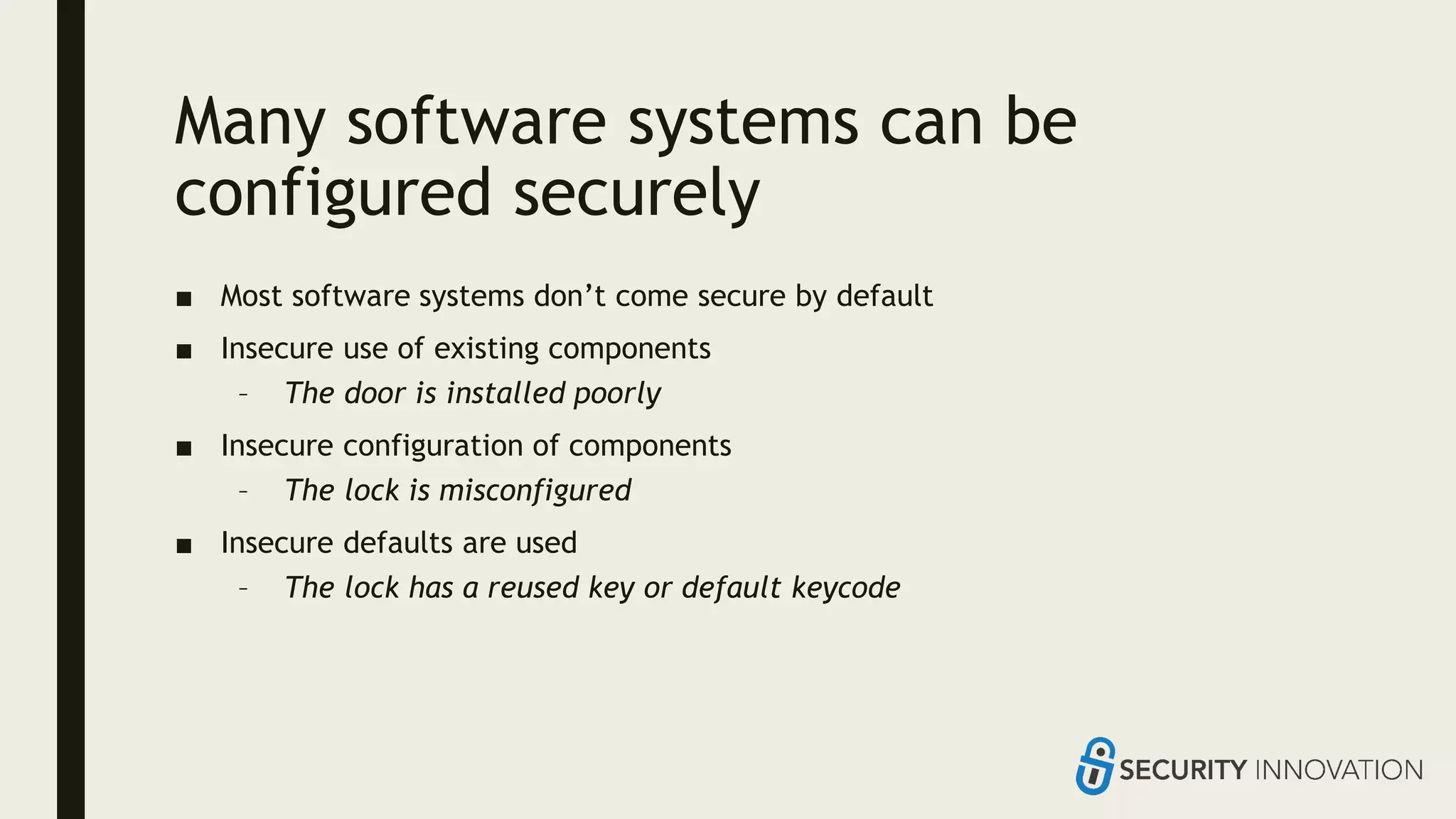 Many software systems can be
configured securely
■ Most software systems don’t come secure by default
■ Insecure use of existing components
– The door is installed poorly
■ Insecure configuration of components
– The lock is misconfigured
■ Insecure defaults are used
– The lock has a reused key or default keycode
 