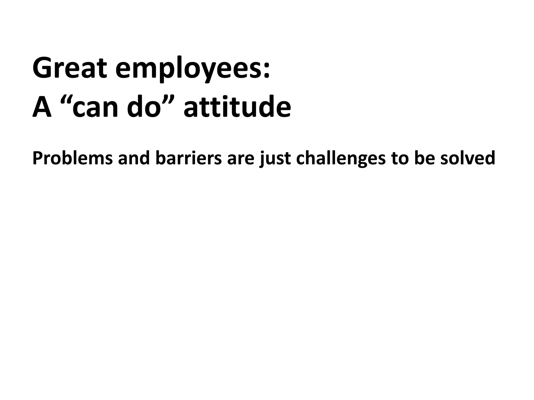 Great employees:A “can do” attitudeProblems and barriers are just challenges to be solved