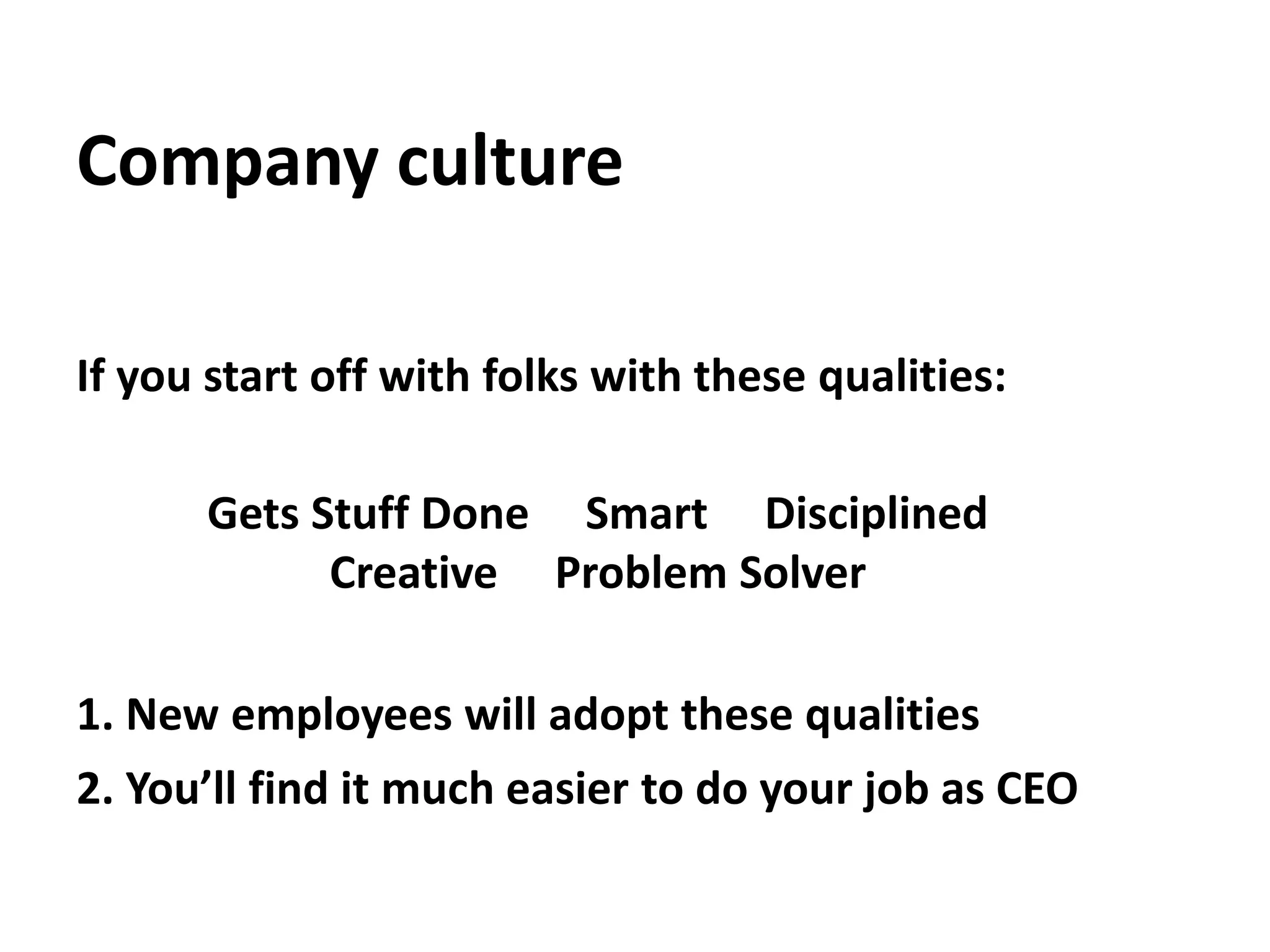 Company cultureIf you start off with folks with these qualities:Gets Stuff Done     Smart     Disciplined   Creative     Problem Solver1. New employees will adopt these qualities2. You’ll find it much easier to do your job as CEO