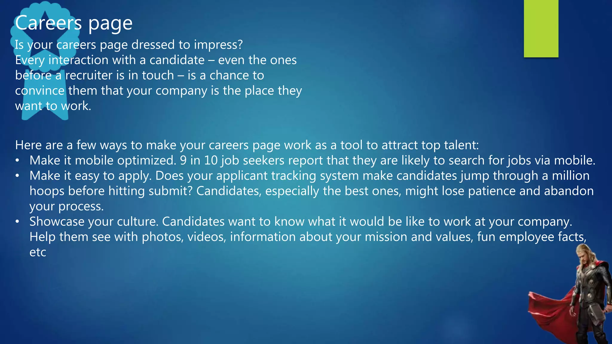 Careers page
Is your careers page dressed to impress?
Every interaction with a candidate – even the ones
before a recruiter is in touch – is a chance to
convince them that your company is the place they
want to work.
Here are a few ways to make your careers page work as a tool to attract top talent:
• Make it mobile optimized. 9 in 10 job seekers report that they are likely to search for jobs via mobile.
• Make it easy to apply. Does your applicant tracking system make candidates jump through a million
hoops before hitting submit? Candidates, especially the best ones, might lose patience and abandon
your process.
• Showcase your culture. Candidates want to know what it would be like to work at your company.
Help them see with photos, videos, information about your mission and values, fun employee facts,
etc
 