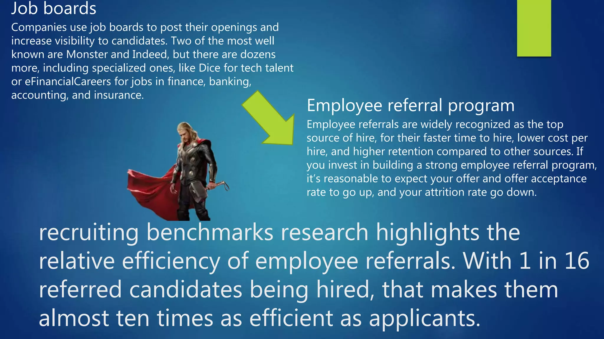 recruiting benchmarks research highlights the
relative efficiency of employee referrals. With 1 in 16
referred candidates being hired, that makes them
almost ten times as efficient as applicants.
Job boards
Companies use job boards to post their openings and
increase visibility to candidates. Two of the most well
known are Monster and Indeed, but there are dozens
more, including specialized ones, like Dice for tech talent
or eFinancialCareers for jobs in finance, banking,
accounting, and insurance.
Employee referral program
Employee referrals are widely recognized as the top
source of hire, for their faster time to hire, lower cost per
hire, and higher retention compared to other sources. If
you invest in building a strong employee referral program,
it’s reasonable to expect your offer and offer acceptance
rate to go up, and your attrition rate go down.
 