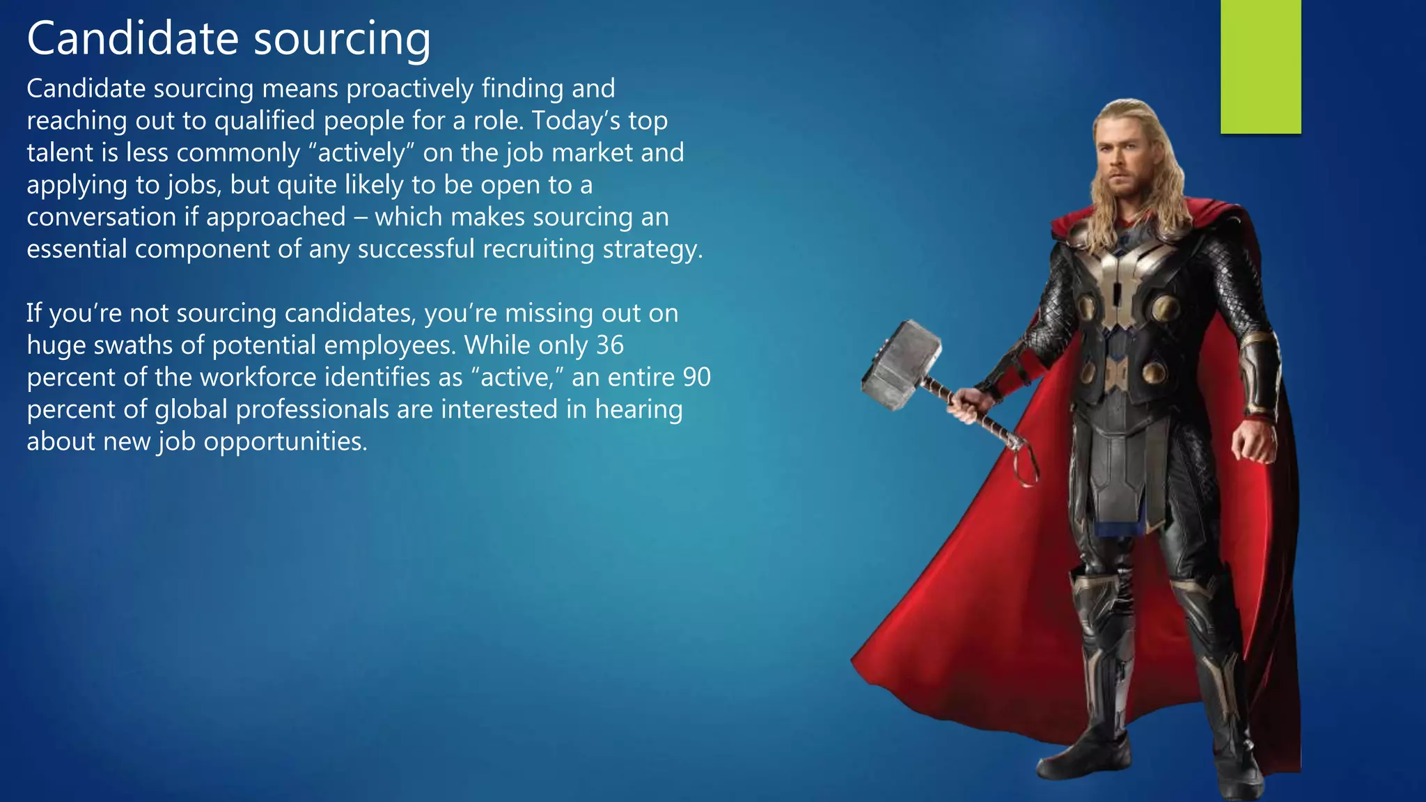 Candidate sourcing
Candidate sourcing means proactively finding and
reaching out to qualified people for a role. Today’s top
talent is less commonly “actively” on the job market and
applying to jobs, but quite likely to be open to a
conversation if approached – which makes sourcing an
essential component of any successful recruiting strategy.
If you’re not sourcing candidates, you’re missing out on
huge swaths of potential employees. While only 36
percent of the workforce identifies as “active,” an entire 90
percent of global professionals are interested in hearing
about new job opportunities.
 