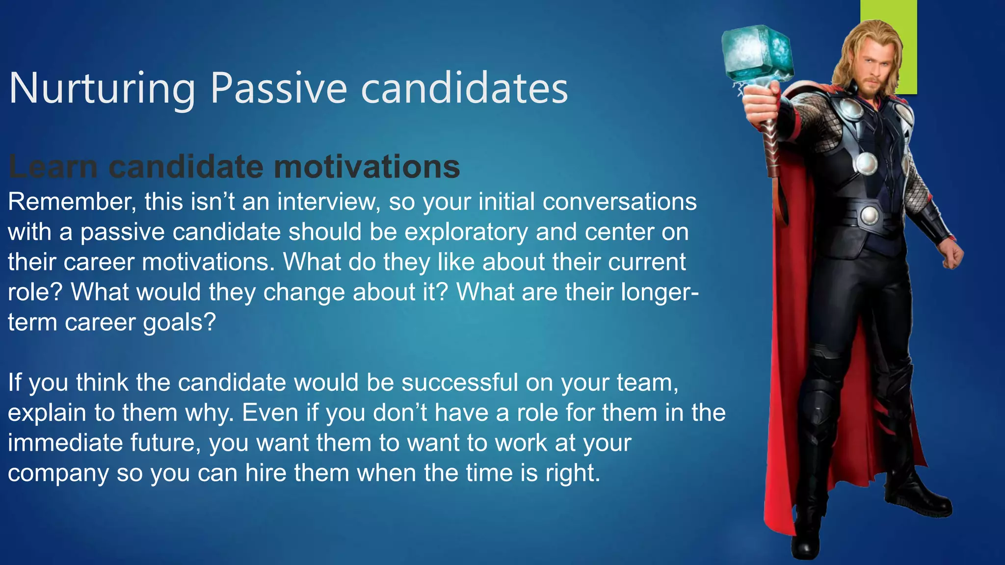 Nurturing Passive candidates
Learn candidate motivations
Remember, this isn’t an interview, so your initial conversations
with a passive candidate should be exploratory and center on
their career motivations. What do they like about their current
role? What would they change about it? What are their longer-
term career goals?
If you think the candidate would be successful on your team,
explain to them why. Even if you don’t have a role for them in the
immediate future, you want them to want to work at your
company so you can hire them when the time is right.
 