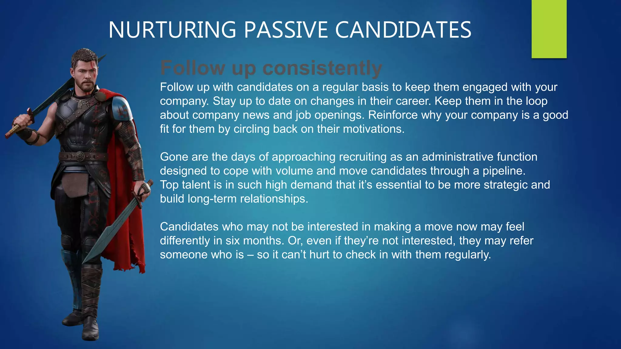 NURTURING PASSIVE CANDIDATES
Follow up consistently
Follow up with candidates on a regular basis to keep them engaged with your
company. Stay up to date on changes in their career. Keep them in the loop
about company news and job openings. Reinforce why your company is a good
fit for them by circling back on their motivations.
Gone are the days of approaching recruiting as an administrative function
designed to cope with volume and move candidates through a pipeline.
Top talent is in such high demand that it’s essential to be more strategic and
build long-term relationships.
Candidates who may not be interested in making a move now may feel
differently in six months. Or, even if they’re not interested, they may refer
someone who is – so it can’t hurt to check in with them regularly.
 