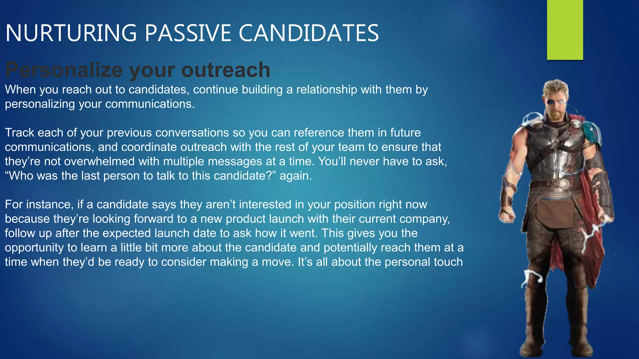 NURTURING PASSIVE CANDIDATES
Personalize your outreach
When you reach out to candidates, continue building a relationship with them by
personalizing your communications.
Track each of your previous conversations so you can reference them in future
communications, and coordinate outreach with the rest of your team to ensure that
they’re not overwhelmed with multiple messages at a time. You’ll never have to ask,
“Who was the last person to talk to this candidate?” again.
For instance, if a candidate says they aren’t interested in your position right now
because they’re looking forward to a new product launch with their current company,
follow up after the expected launch date to ask how it went. This gives you the
opportunity to learn a little bit more about the candidate and potentially reach them at a
time when they’d be ready to consider making a move. It’s all about the personal touch
 