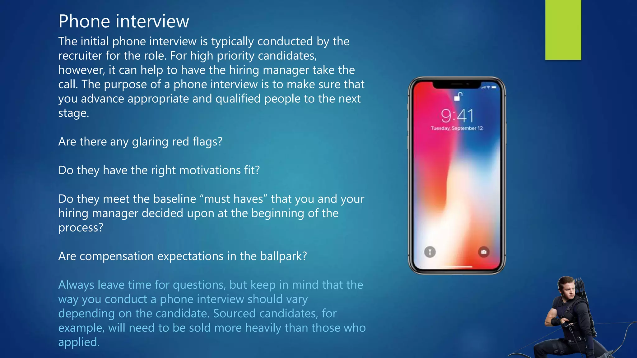 Phone interview
The initial phone interview is typically conducted by the
recruiter for the role. For high priority candidates,
however, it can help to have the hiring manager take the
call. The purpose of a phone interview is to make sure that
you advance appropriate and qualified people to the next
stage.
Are there any glaring red flags?
Do they have the right motivations fit?
Do they meet the baseline “must haves” that you and your
hiring manager decided upon at the beginning of the
process?
Are compensation expectations in the ballpark?
Always leave time for questions, but keep in mind that the
way you conduct a phone interview should vary
depending on the candidate. Sourced candidates, for
example, will need to be sold more heavily than those who
applied.
 