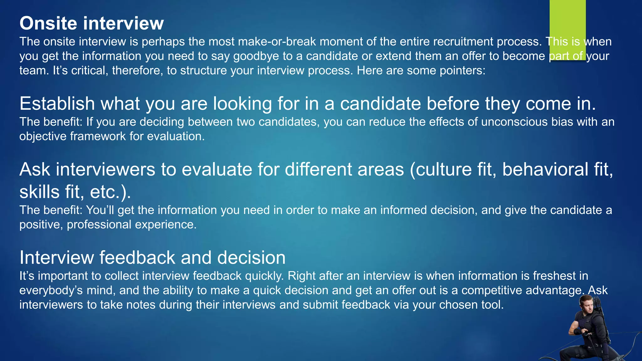 Onsite interview
The onsite interview is perhaps the most make-or-break moment of the entire recruitment process. This is when
you get the information you need to say goodbye to a candidate or extend them an offer to become part of your
team. It’s critical, therefore, to structure your interview process. Here are some pointers:
Establish what you are looking for in a candidate before they come in.
The benefit: If you are deciding between two candidates, you can reduce the effects of unconscious bias with an
objective framework for evaluation.
Ask interviewers to evaluate for different areas (culture fit, behavioral fit,
skills fit, etc.).
The benefit: You’ll get the information you need in order to make an informed decision, and give the candidate a
positive, professional experience.
Interview feedback and decision
It’s important to collect interview feedback quickly. Right after an interview is when information is freshest in
everybody’s mind, and the ability to make a quick decision and get an offer out is a competitive advantage. Ask
interviewers to take notes during their interviews and submit feedback via your chosen tool.
 