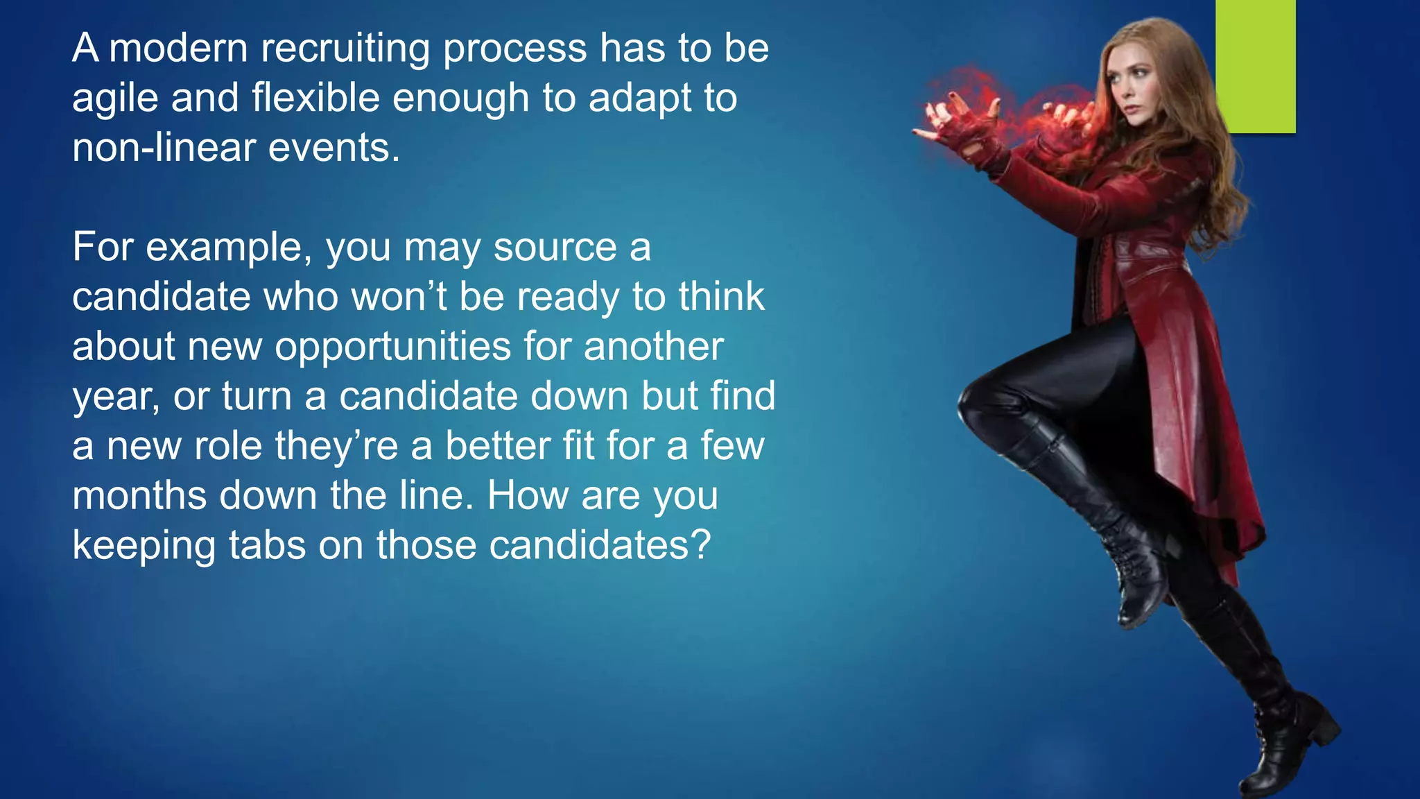 A modern recruiting process has to be
agile and flexible enough to adapt to
non-linear events.
For example, you may source a
candidate who won’t be ready to think
about new opportunities for another
year, or turn a candidate down but find
a new role they’re a better fit for a few
months down the line. How are you
keeping tabs on those candidates?
 