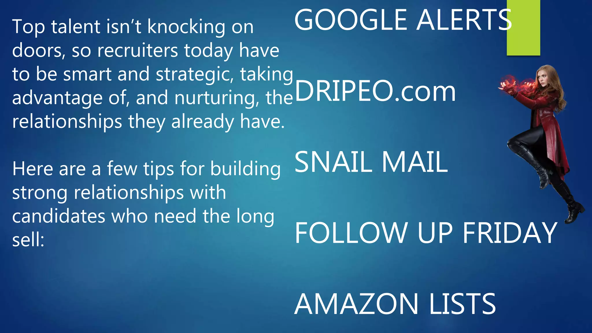 GOOGLE ALERTS
DRIPEO.com
SNAIL MAIL
FOLLOW UP FRIDAY
AMAZON LISTS
Top talent isn’t knocking on
doors, so recruiters today have
to be smart and strategic, taking
advantage of, and nurturing, the
relationships they already have.
Here are a few tips for building
strong relationships with
candidates who need the long
sell:
 