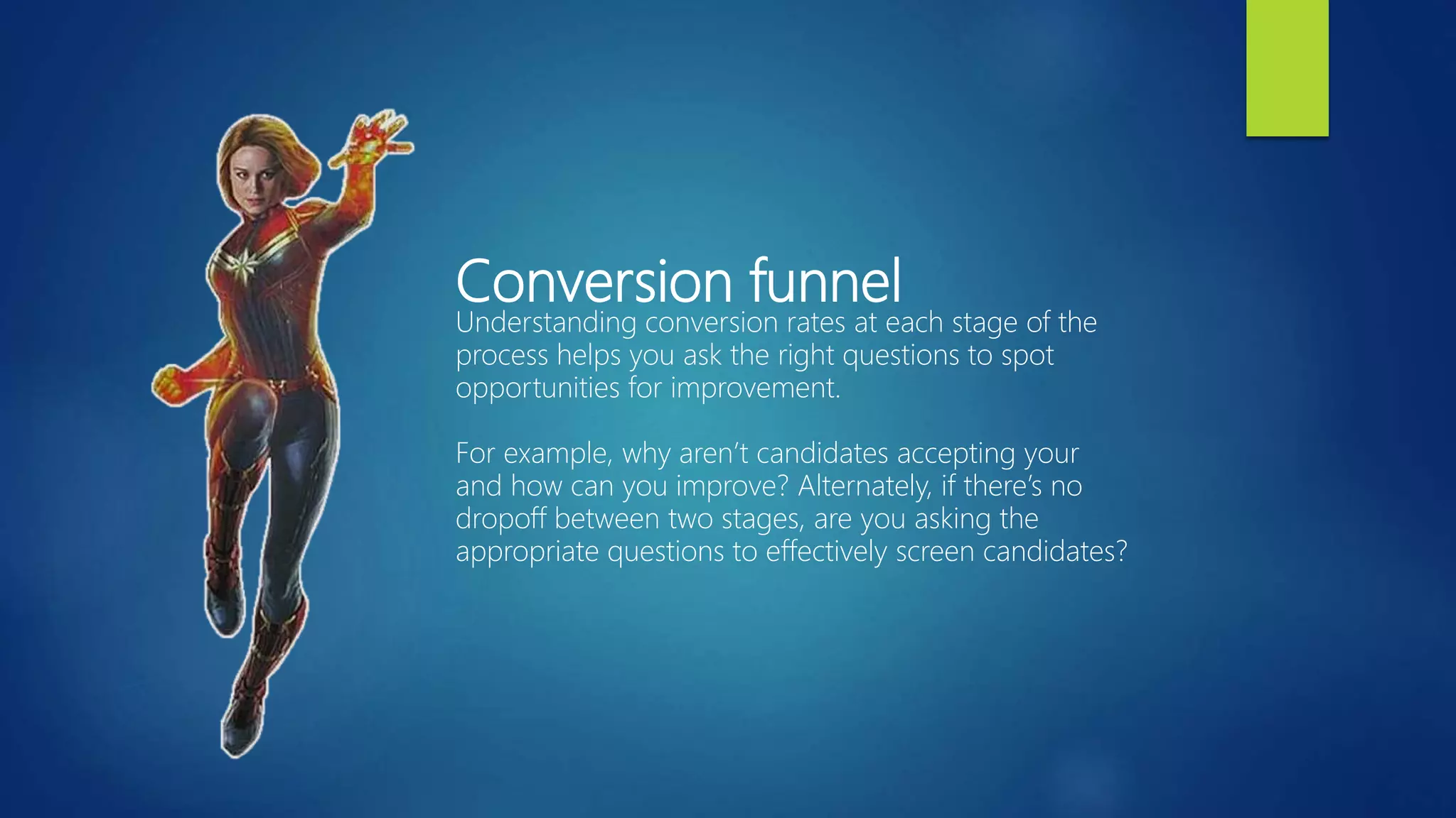 Conversion funnel
Understanding conversion rates at each stage of the
process helps you ask the right questions to spot
opportunities for improvement.
For example, why aren’t candidates accepting your
and how can you improve? Alternately, if there’s no
dropoff between two stages, are you asking the
appropriate questions to effectively screen candidates?
 