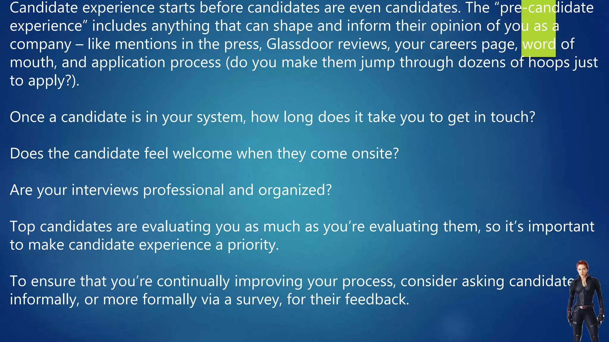 Candidate experience starts before candidates are even candidates. The “pre-candidate
experience” includes anything that can shape and inform their opinion of you as a
company – like mentions in the press, Glassdoor reviews, your careers page, word of
mouth, and application process (do you make them jump through dozens of hoops just
to apply?).
Once a candidate is in your system, how long does it take you to get in touch?
Does the candidate feel welcome when they come onsite?
Are your interviews professional and organized?
Top candidates are evaluating you as much as you’re evaluating them, so it’s important
to make candidate experience a priority.
To ensure that you’re continually improving your process, consider asking candidates
informally, or more formally via a survey, for their feedback.
 
