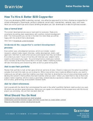 Better Practice Series



How To Hire A Better B2B Copywriter
If you are developing B2B marketing content, one effective approach is to hire a freelance copywriter to
create whitepapers, downloads, product collateral, email copy, newsletters, website copy, and more.
Here are some quick tips and a basic briefing template you can download to make the process easier:

Use a formal brief
The content development process is hard work for everyone. Reduce its
uncertainty by setting clear expectations with a written content development
brief. The more specific you can be in the brief, the more likely you will be
happy with the content that is developed.
Click here to download a brief template

Understand the copywriter’s content development
process
Every writer uses a development process, which can include: custom
research, subject matter expert interview, outline development, drafts, and
approvals. Ask them to outline their process and explain how they can deliver
the content you want. Focus on how they will interview your subject matter
experts and research your topic. You are hiring them to create your content,
not to recreate content they have written in the past. Better marketing content
will take interviewing and researching skills as well as great writing skills.

Ask to see their portfolio
Review their portfolio to look at their general format and tone of voice. Check to make sure the writer has portfolio
samples that match the style you are looking for. While many writers have mastered different styles, you want to
make sure you will get a style that matches your brief. Ask them to describe the tone of voice and process used to
develop the content in their portfolio that best matches what you want. Unless you need them to rely on their own
subject matter expertise, which is rarely a good idea, related industry experience matters a lot less than the right
tone of voice, great writing, and excellent research skills.

Ask for client references
Ask to speak with the clients that commissioned the work in the writer’s portfolio that best matches what you want.
All writers can produce great references. Make sure you speak to a reference that has experience with the kind of
project you are doing, not just their standard client list.

What Should You Do Next
Download the content development brief template
Understand customer decision stages and how to use them to create better content
Request a Brainrider content development quote




 BETTER RESULTS   BETTER WEBSITES   BETTER CONTENT   BETTER PROGRAMS   BETTER PRACTICE RESOURCES         386 Huron Street
                                                                                                     Toronto, ON M5S 2G6
                                                                                                            416.900.3310
 