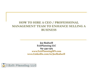 HOW TO HIRE A CEO / PROFESSIONAL
MANAGEMENT TEAM TO ENHANCE SELLING A
              BUSINESS



                 Joe Rodwell
              ExitPlanning LLC
                 651 439-2375
          www.ExitPlanningMN.com
       www.LinkedIn.com/in/JoeRodwell
 