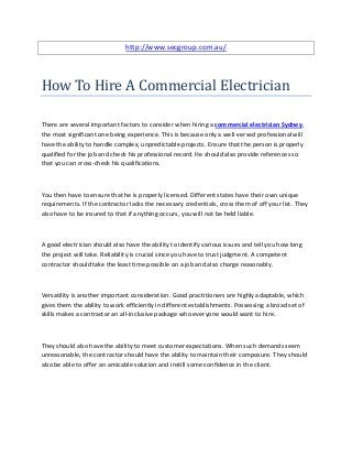 http://www.secgroup.com.au/




How To Hire A Commercial Electrician

There are several important factors to consider when hiring a commercial electrician Sydney,
the most significant one being experience. This is because only a well-versed professional will
have the ability to handle complex, unpredictable projects. Ensure that the person is properly
qualified for the job and check his professional record. He should also provide references so
that you can cross-check his qualifications.



You then have to ensure that he is properly licensed. Different states have their own unique
requirements. If the contractor lacks the necessary credentials, cross them of off your list. They
also have to be insured to that if anything occurs, you will not be held liable.



A good electrician should also have the ability to identify various issues and tell you how long
the project will take. Reliability is crucial since you have to trust judgment. A competent
contractor should take the least time possible on a job and also charge reasonably.



Versatility is another important consideration. Good practitioners are highly adaptable, which
gives them the ability to work efficiently in different establishments. Possessing a broad set of
skills makes a contractor an all-inclusive package who everyone would want to hire.



They should also have the ability to meet customer expectations. When such demands seem
unreasonable, the contractor should have the ability to maintain their composure. They should
also be able to offer an amicable solution and instill some confidence in the client.
 
