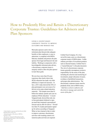 Unified Trust Company, N.A.

How to Prudently Hire and Retain a Discretionary
Corporate Trustee: Guidelines for Advisors and
Plan Sponsors
Hiring a Discretionary
Corporate Trustee to Improve
Outcomes and Manage Risk

Most plan sponsors seek to have a
retirement plan that provides adequate
benefits to their employees, is easy to
administer, is compliant with ERISA
fiduciary standards and protects the plan
sponsor from legal and financial risk and
liability. Working in conjunction with a
knowledgeable retirement plan advisor,
a discretionary corporate trustee is
uniquely suited to allow the plan sponsor
to meet these goals.

Charles Schwab in conjunction with Koski Research, 401(k)
Participant Survey, October 2011

1

National Association of Plan Advisers, NAPA Net,
December 21, 2012

2

Plan Sponsor, “Vanguard Is Offering Retirement Plan
Participants Interactive Graphics to Help Them Make Key
Decisions”, July 10, 2013

3

4

ERISA Section 403 (a)

We now have more than 20 years
experience that clearly shows that
401(k) education has made very little
difference in improved outcomes. In
fact, a 2011 study showed that 56% of
plan participants were not aware of or
did not review plan related education
materials.1 This despite more than $1
billion the industry spends each year on
employee 401(k) education.2 A recent
Vanguard study showed that only one
in four participants bothered to open
an email that contained a personalized
forecast and an offer for advice.3 Overall
less than 2% of plan participants signed
up for advice according to Vanguard.
What we have learned is that in order
to improve outcomes, discretionary
activities with resulting control over
numerous plan activities are required.

Unified Trust Company, N.A. has
served for many years as a discretionary
corporate trustee of ERISA plans. Unlike
ordinary providers of investment products
such as directed trustees, Unified Trust is
a “named fiduciary” in the plan document.
The role of a discretionary corporate
trustee generally encompasses exclusive
responsibility for the assets of the plan,
including the selection and monitoring of
investments, proper allocation of assets,
avoidance of prohibited transactions,
and proper plan administration. The
discretionary corporate trustee must be
prudently hired, and as ERISA states,
“shall have exclusive authority and
discretion to manage and control the
assets of the plan.” 4

 
