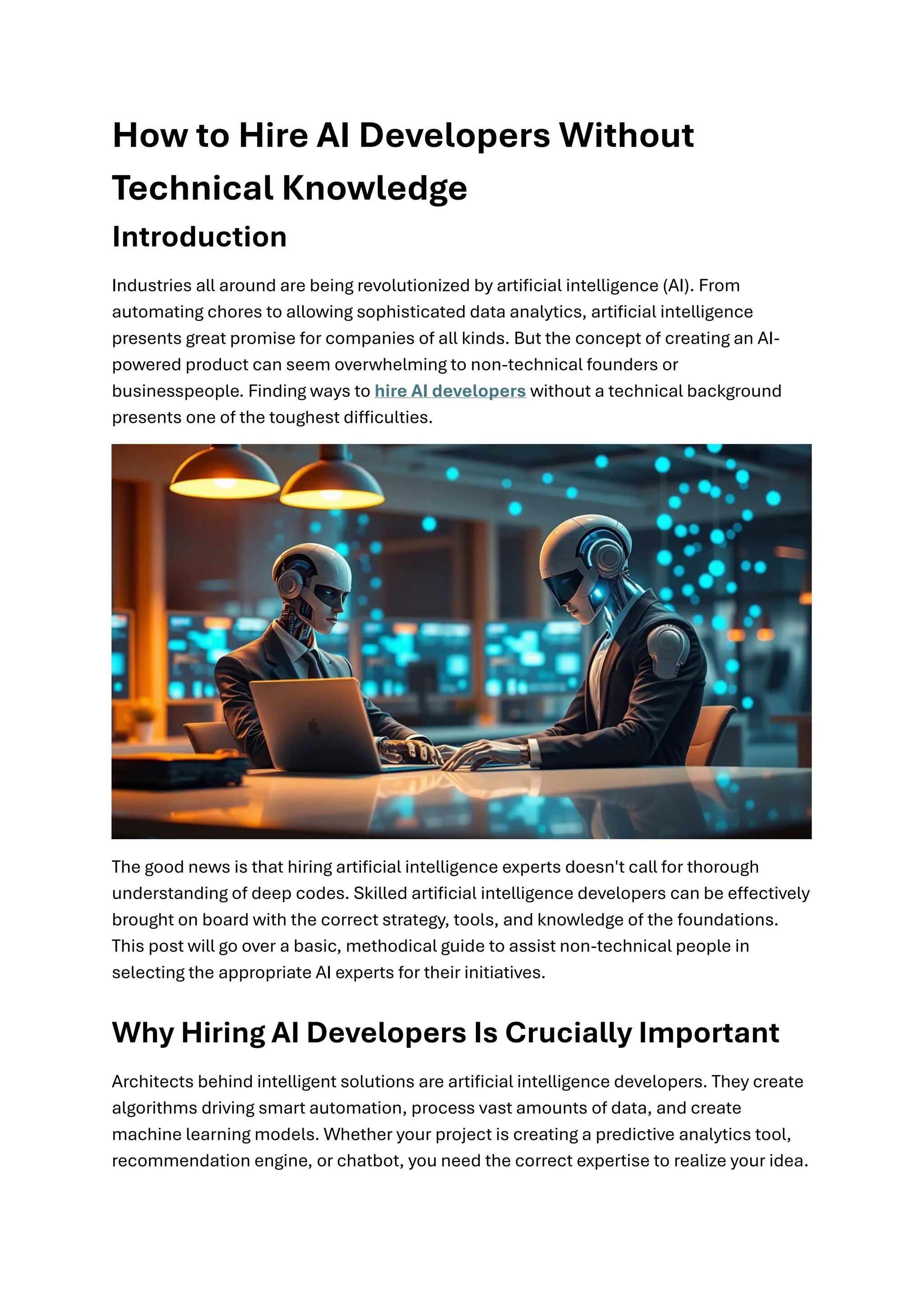 How to Hire AI Developers Without
Technical Knowledge
Introduction
Industries all around are being revolutionized by artificial intelligence (AI). From
automating chores to allowing sophisticated data analytics, artificial intelligence
presents great promise for companies of all kinds. But the concept of creating an AI-
powered product can seem overwhelming to non-technical founders or
businesspeople. Finding ways to hire AI developers without a technical background
presents one of the toughest difficulties.
The good news is that hiring artificial intelligence experts doesn't call for thorough
understanding of deep codes. Skilled artificial intelligence developers can be effectively
brought on board with the correct strategy, tools, and knowledge of the foundations.
This post will go over a basic, methodical guide to assist non-technical people in
selecting the appropriate AI experts for their initiatives.
Why Hiring AI Developers Is Crucially Important
Architects behind intelligent solutions are artificial intelligence developers. They create
algorithms driving smart automation, process vast amounts of data, and create
machine learning models. Whether your project is creating a predictive analytics tool,
recommendation engine, or chatbot, you need the correct expertise to realize your idea.
 