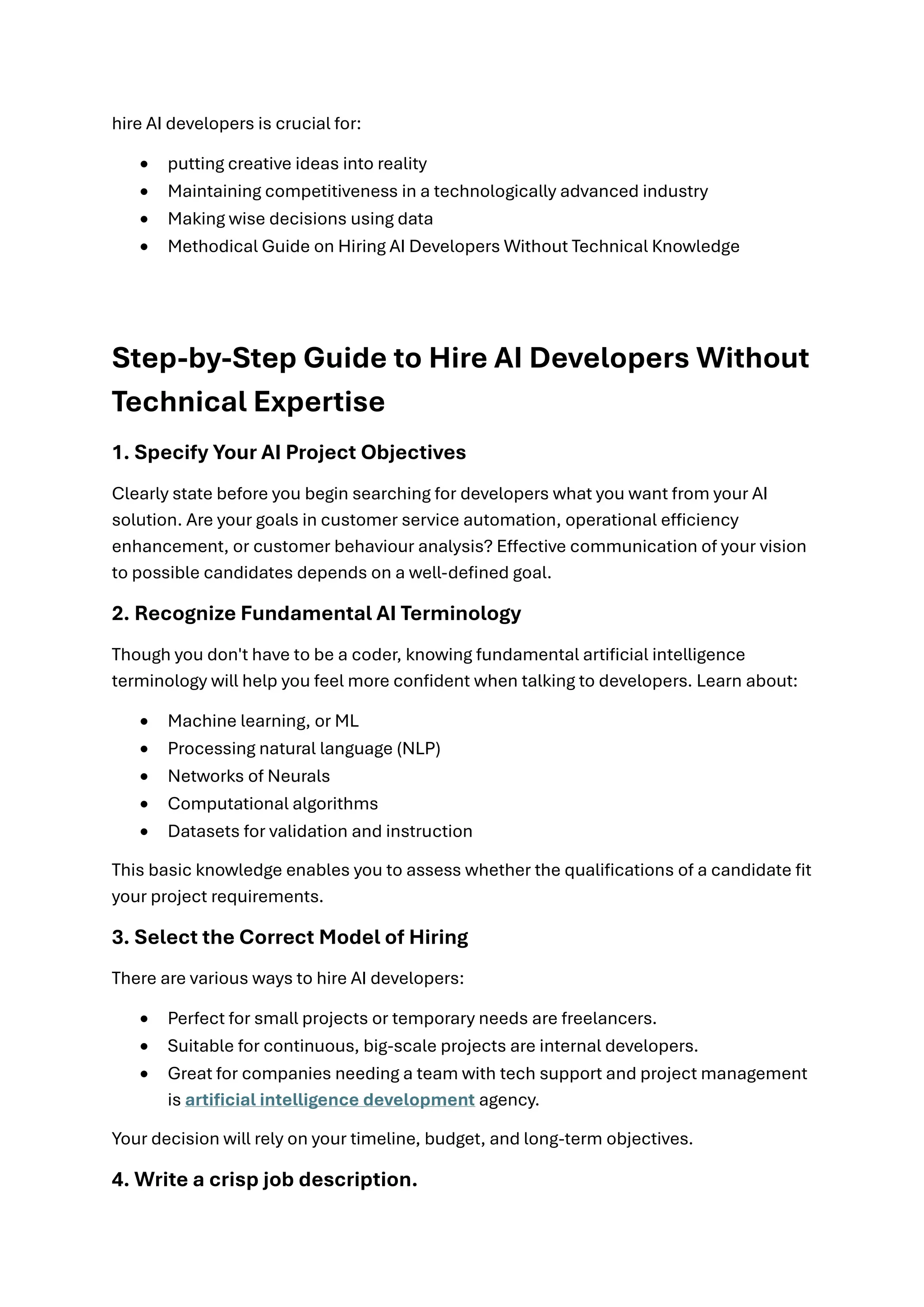 hire AI developers is crucial for:
• putting creative ideas into reality
• Maintaining competitiveness in a technologically advanced industry
• Making wise decisions using data
• Methodical Guide on Hiring AI Developers Without Technical Knowledge
Step-by-Step Guide to Hire AI Developers Without
Technical Expertise
1. Specify Your AI Project Objectives
Clearly state before you begin searching for developers what you want from your AI
solution. Are your goals in customer service automation, operational efficiency
enhancement, or customer behaviour analysis? Effective communication of your vision
to possible candidates depends on a well-defined goal.
2. Recognize Fundamental AI Terminology
Though you don't have to be a coder, knowing fundamental artificial intelligence
terminology will help you feel more confident when talking to developers. Learn about:
• Machine learning, or ML
• Processing natural language (NLP)
• Networks of Neurals
• Computational algorithms
• Datasets for validation and instruction
This basic knowledge enables you to assess whether the qualifications of a candidate fit
your project requirements.
3. Select the Correct Model of Hiring
There are various ways to hire AI developers:
• Perfect for small projects or temporary needs are freelancers.
• Suitable for continuous, big-scale projects are internal developers.
• Great for companies needing a team with tech support and project management
is artificial intelligence development agency.
Your decision will rely on your timeline, budget, and long-term objectives.
4. Write a crisp job description.
 