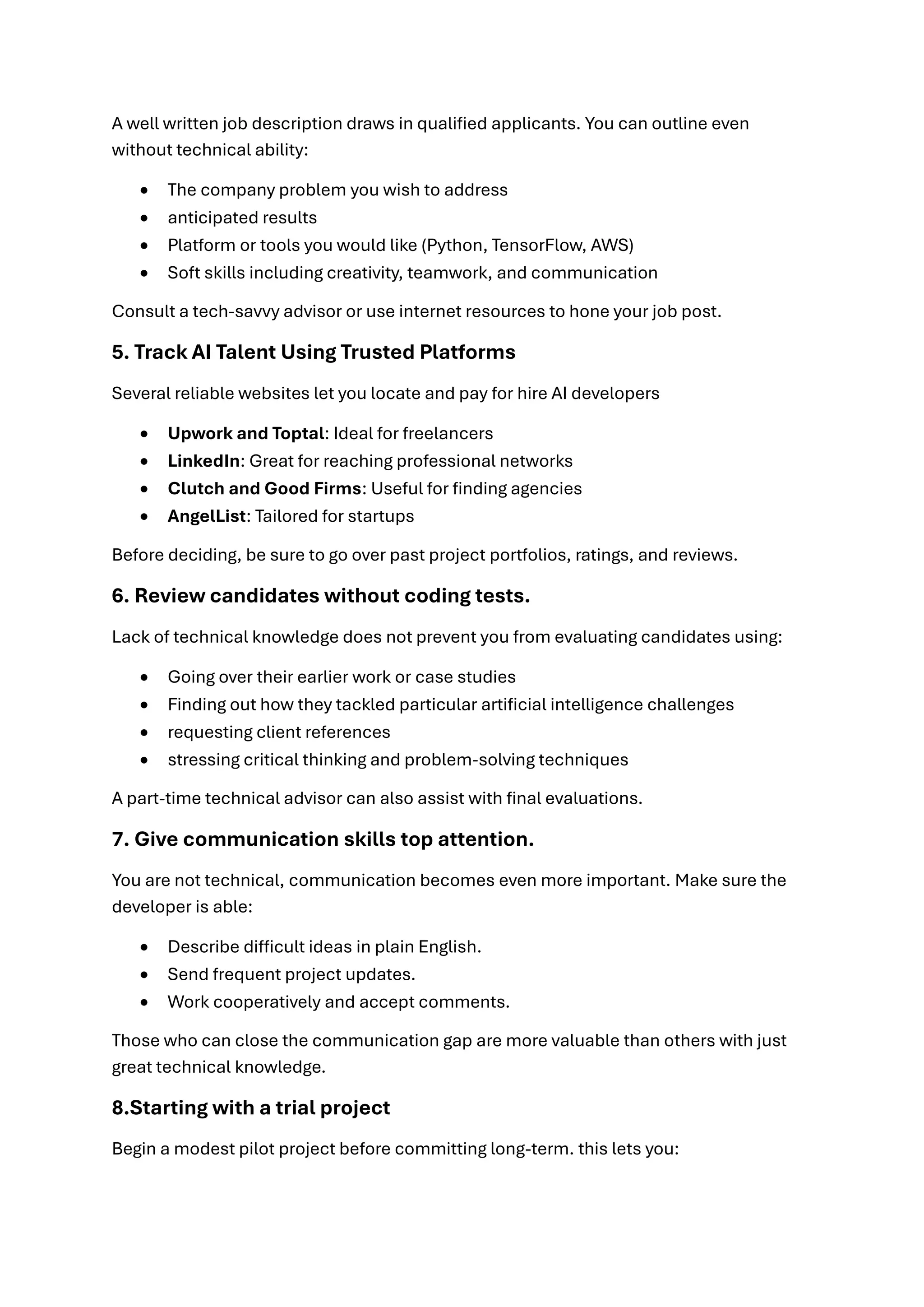 A well written job description draws in qualified applicants. You can outline even
without technical ability:
• The company problem you wish to address
• anticipated results
• Platform or tools you would like (Python, TensorFlow, AWS)
• Soft skills including creativity, teamwork, and communication
Consult a tech-savvy advisor or use internet resources to hone your job post.
5. Track AI Talent Using Trusted Platforms
Several reliable websites let you locate and pay for hire AI developers
• Upwork and Toptal: Ideal for freelancers
• LinkedIn: Great for reaching professional networks
• Clutch and Good Firms: Useful for finding agencies
• AngelList: Tailored for startups
Before deciding, be sure to go over past project portfolios, ratings, and reviews.
6. Review candidates without coding tests.
Lack of technical knowledge does not prevent you from evaluating candidates using:
• Going over their earlier work or case studies
• Finding out how they tackled particular artificial intelligence challenges
• requesting client references
• stressing critical thinking and problem-solving techniques
A part-time technical advisor can also assist with final evaluations.
7. Give communication skills top attention.
You are not technical, communication becomes even more important. Make sure the
developer is able:
• Describe difficult ideas in plain English.
• Send frequent project updates.
• Work cooperatively and accept comments.
Those who can close the communication gap are more valuable than others with just
great technical knowledge.
8.Starting with a trial project
Begin a modest pilot project before committing long-term. this lets you:
 