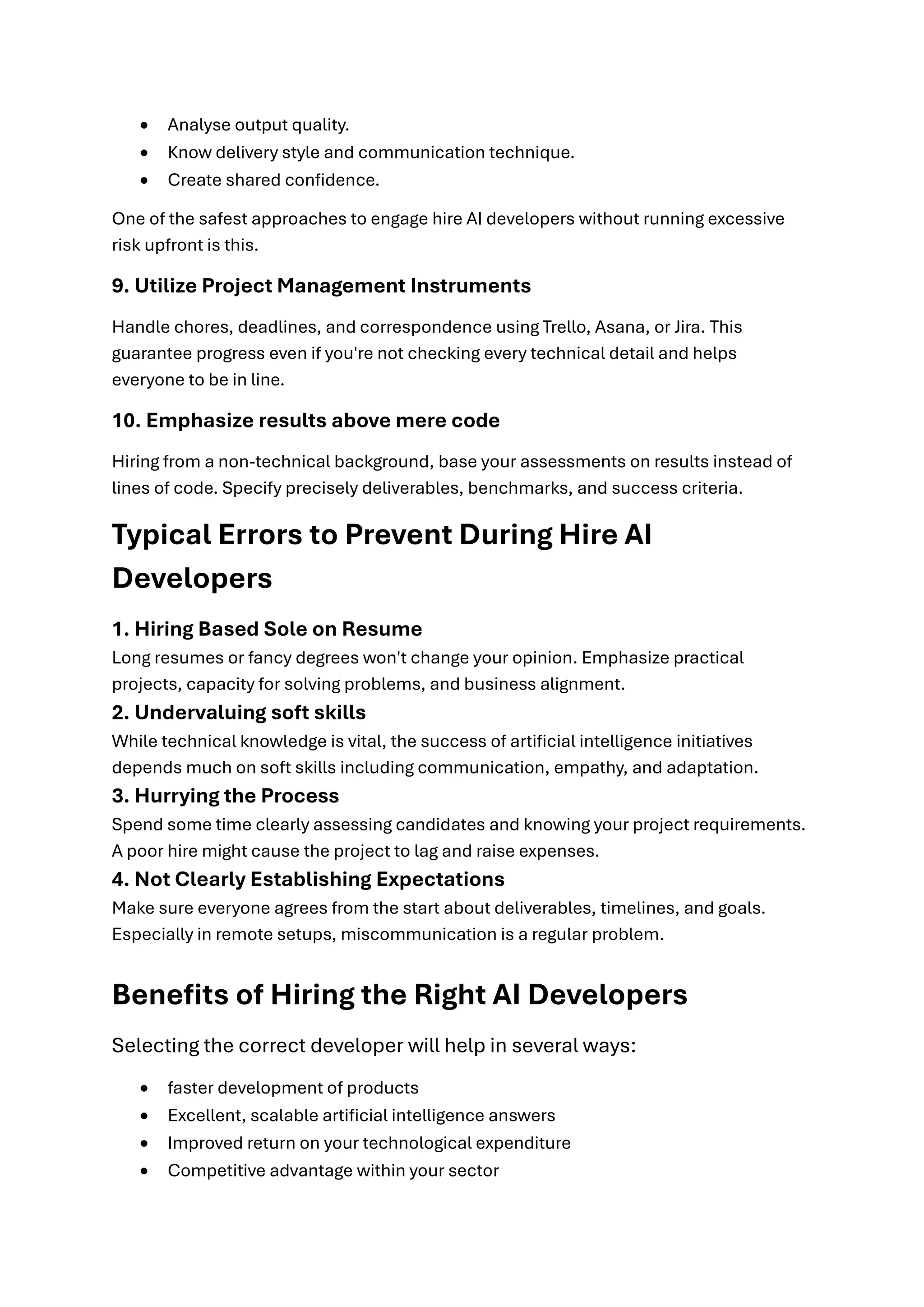 • Analyse output quality.
• Know delivery style and communication technique.
• Create shared confidence.
One of the safest approaches to engage hire AI developers without running excessive
risk upfront is this.
9. Utilize Project Management Instruments
Handle chores, deadlines, and correspondence using Trello, Asana, or Jira. This
guarantee progress even if you're not checking every technical detail and helps
everyone to be in line.
10. Emphasize results above mere code
Hiring from a non-technical background, base your assessments on results instead of
lines of code. Specify precisely deliverables, benchmarks, and success criteria.
Typical Errors to Prevent During Hire AI
Developers
1. Hiring Based Sole on Resume
Long resumes or fancy degrees won't change your opinion. Emphasize practical
projects, capacity for solving problems, and business alignment.
2. Undervaluing soft skills
While technical knowledge is vital, the success of artificial intelligence initiatives
depends much on soft skills including communication, empathy, and adaptation.
3. Hurrying the Process
Spend some time clearly assessing candidates and knowing your project requirements.
A poor hire might cause the project to lag and raise expenses.
4. Not Clearly Establishing Expectations
Make sure everyone agrees from the start about deliverables, timelines, and goals.
Especially in remote setups, miscommunication is a regular problem.
Benefits of Hiring the Right AI Developers
Selecting the correct developer will help in several ways:
• faster development of products
• Excellent, scalable artificial intelligence answers
• Improved return on your technological expenditure
• Competitive advantage within your sector
 