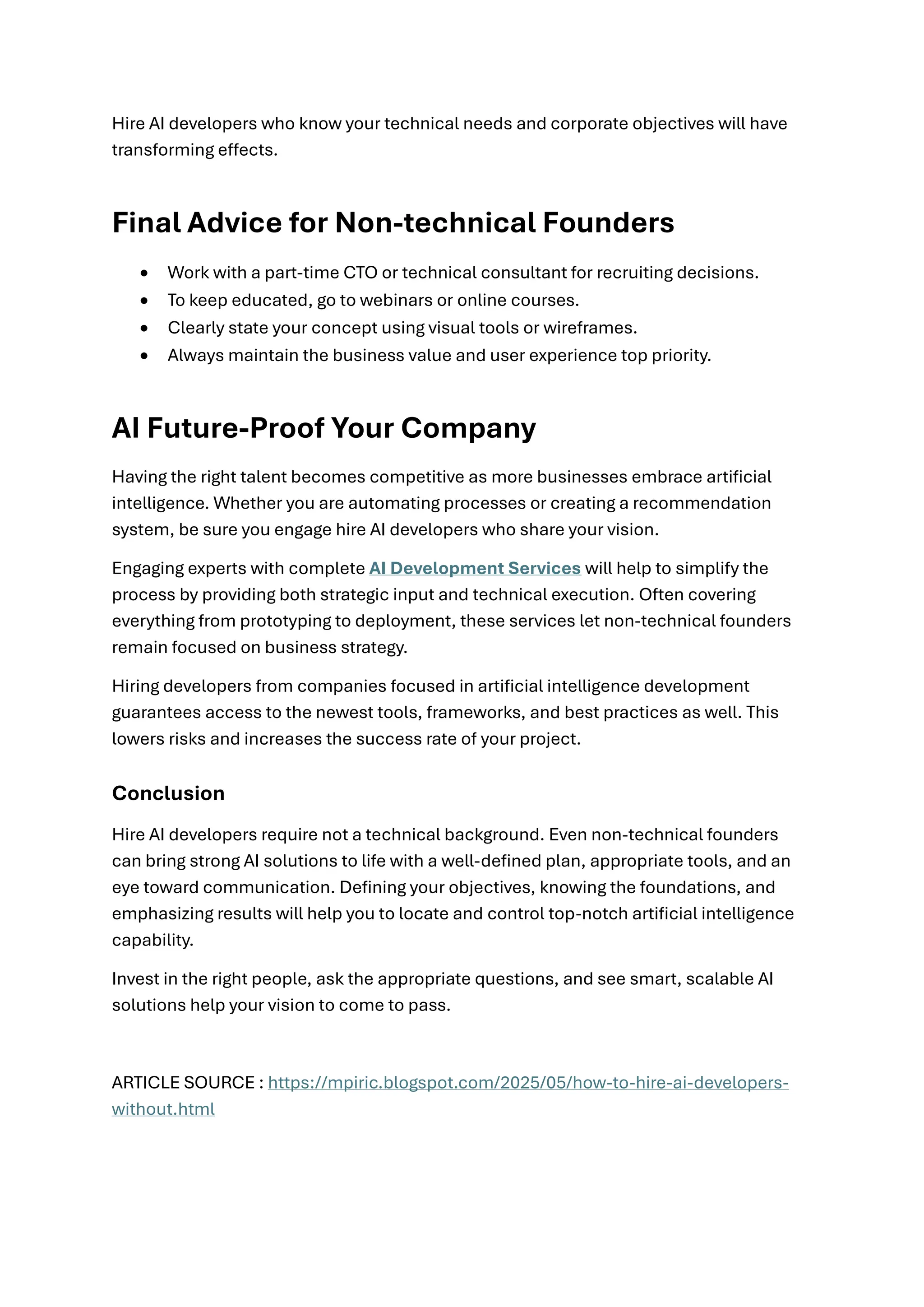 Hire AI developers who know your technical needs and corporate objectives will have
transforming effects.
Final Advice for Non-technical Founders
• Work with a part-time CTO or technical consultant for recruiting decisions.
• To keep educated, go to webinars or online courses.
• Clearly state your concept using visual tools or wireframes.
• Always maintain the business value and user experience top priority.
AI Future-Proof Your Company
Having the right talent becomes competitive as more businesses embrace artificial
intelligence. Whether you are automating processes or creating a recommendation
system, be sure you engage hire AI developers who share your vision.
Engaging experts with complete AI Development Services will help to simplify the
process by providing both strategic input and technical execution. Often covering
everything from prototyping to deployment, these services let non-technical founders
remain focused on business strategy.
Hiring developers from companies focused in artificial intelligence development
guarantees access to the newest tools, frameworks, and best practices as well. This
lowers risks and increases the success rate of your project.
Conclusion
Hire AI developers require not a technical background. Even non-technical founders
can bring strong AI solutions to life with a well-defined plan, appropriate tools, and an
eye toward communication. Defining your objectives, knowing the foundations, and
emphasizing results will help you to locate and control top-notch artificial intelligence
capability.
Invest in the right people, ask the appropriate questions, and see smart, scalable AI
solutions help your vision to come to pass.
ARTICLE SOURCE : https://mpiric.blogspot.com/2025/05/how-to-hire-ai-developers-
without.html
 