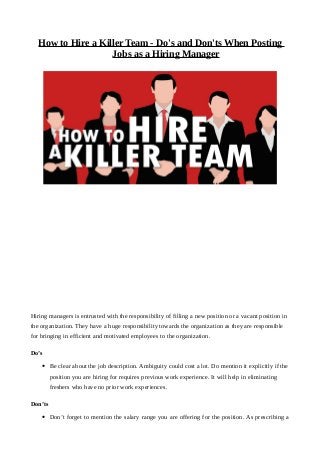 How to Hire a Killer Team - Do's and Don'ts When Posting
Jobs as a Hiring Manager
Hiring managers is entrusted with the responsibility of filling a new position or a vacant position in
the organization. They have a huge responsibility towards the organization as they are responsible
for bringing in efficient and motivated employees to the organization.
Do’s
• Be clear about the job description. Ambiguity could cost a lot. Do mention it explicitly if the
position you are hiring for requires previous work experience. It will help in eliminating
freshers who have no prior work experiences.
Don’ts
• Don’t forget to mention the salary range you are offering for the position. As prescribing a
 