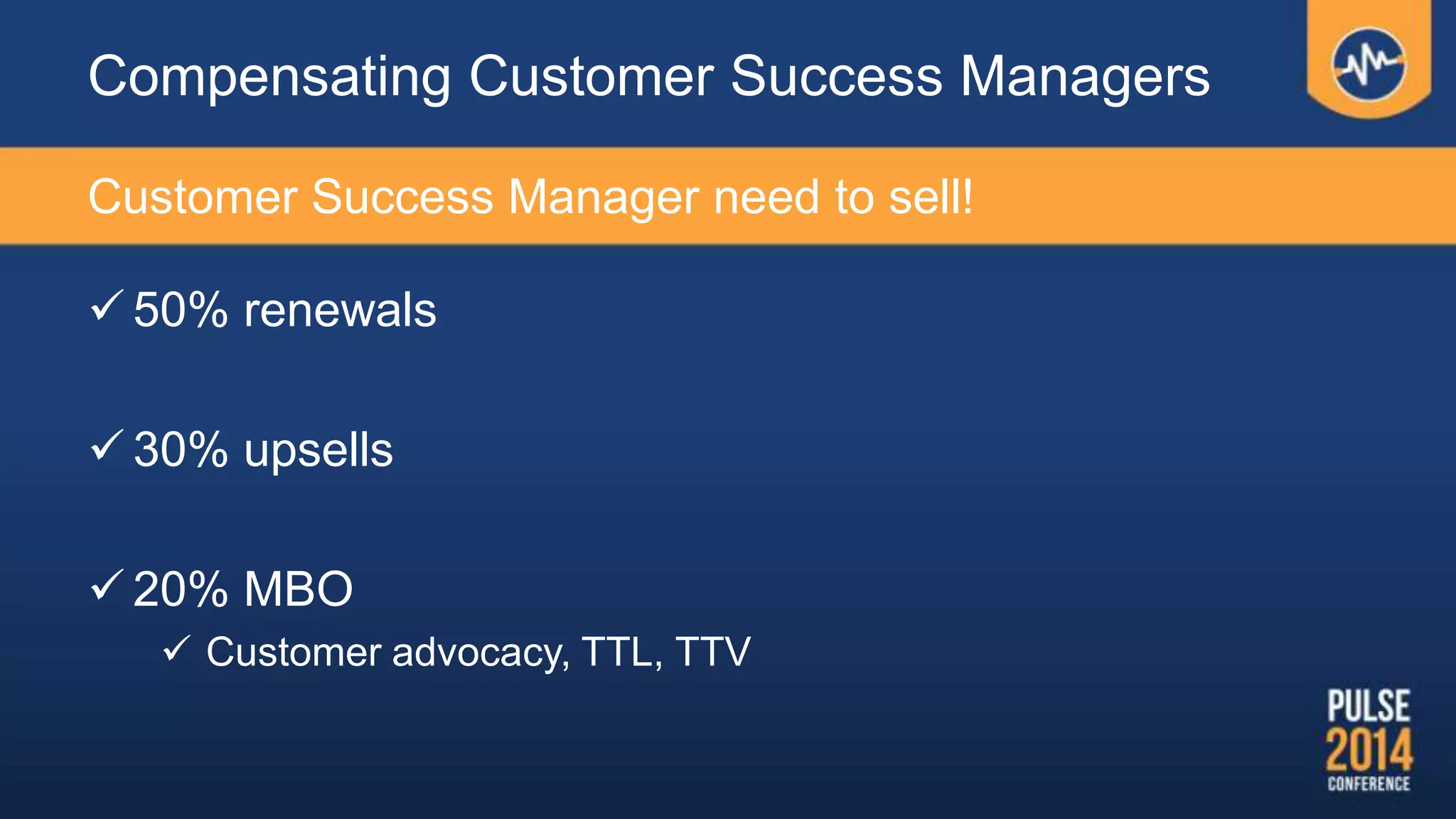  50% renewals
 30% upsells
 20% MBO
 Customer advocacy, TTL, TTV
Compensating Customer Success Managers
Customer Success Manager need to sell!
 