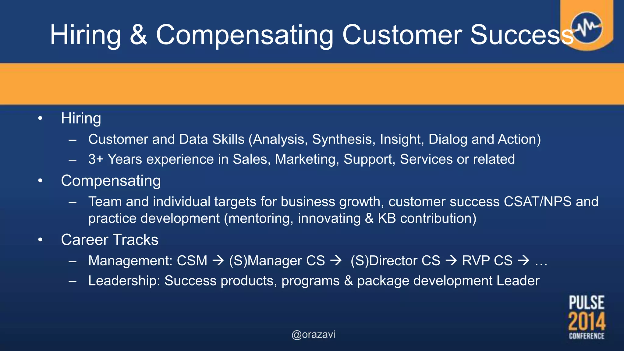 Hiring & Compensating Customer Success
• Hiring
– Customer and Data Skills (Analysis, Synthesis, Insight, Dialog and Action)
– 3+ Years experience in Sales, Marketing, Support, Services or related
• Compensating
– Team and individual targets for business growth, customer success CSAT/NPS and
practice development (mentoring, innovating & KB contribution)
• Career Tracks
– Management: CSM  (S)Manager CS  (S)Director CS  RVP CS  …
– Leadership: Success products, programs & package development Leader
@orazavi
 