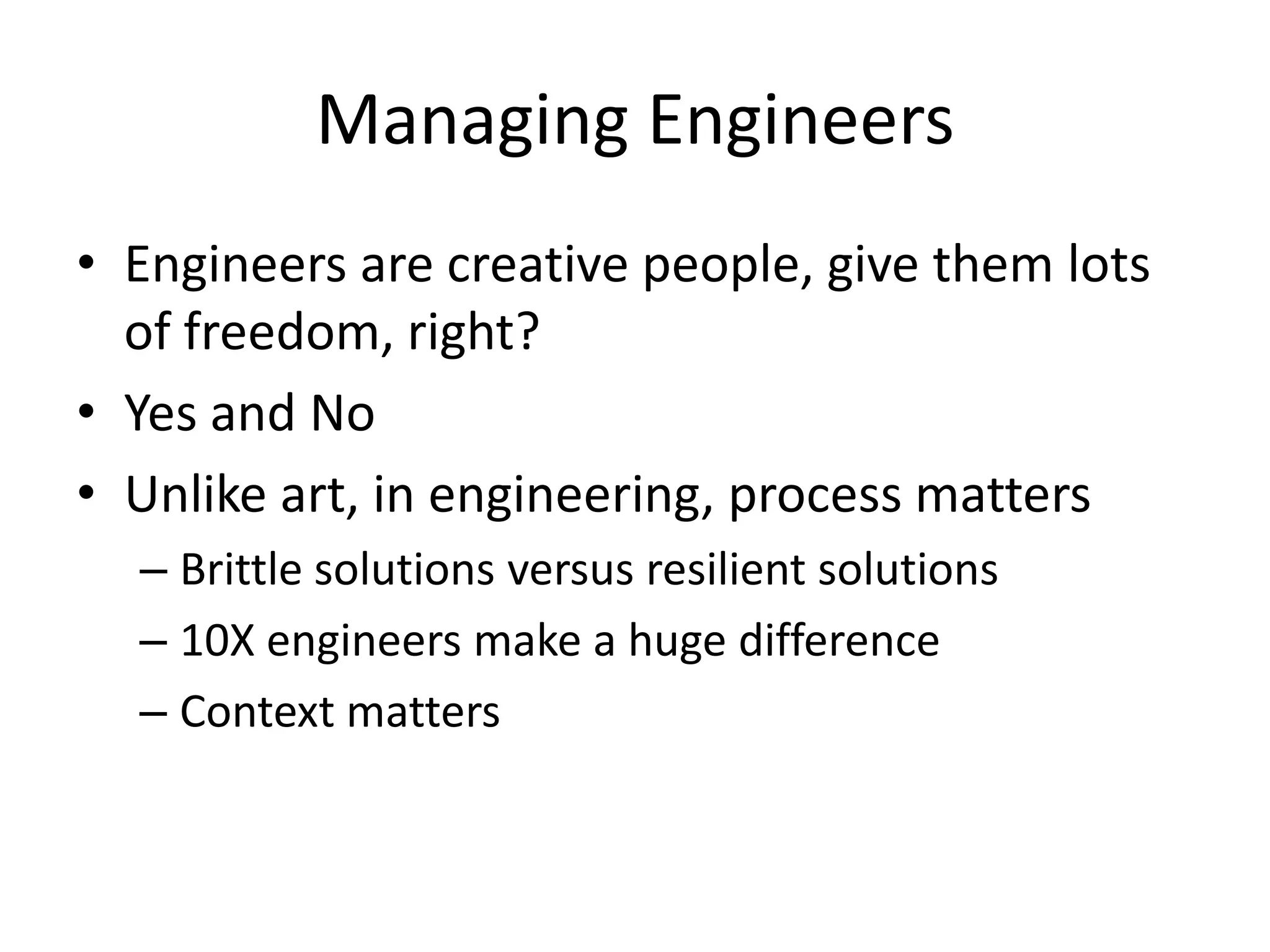 Managing Engineers
• Engineers are creative people, give them lots
  of freedom, right?
• Yes and No
• Unlike art, in engineering, process matters
  – Brittle solutions versus resilient solutions
  – 10X engineers make a huge difference
  – Context matters
 