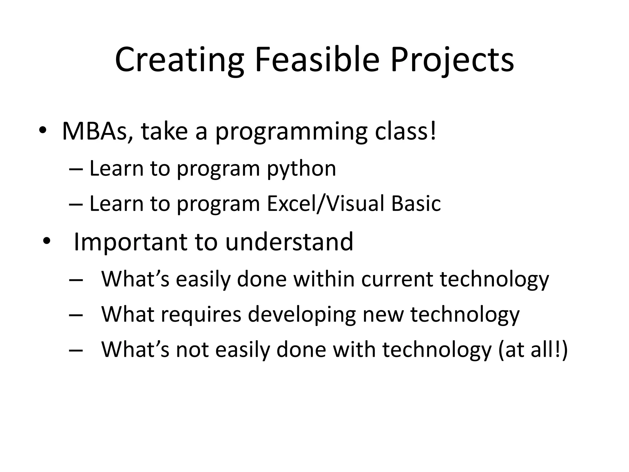 Creating Feasible Projects
• MBAs, take a programming class!
  – Learn to program python
  – Learn to program Excel/Visual Basic
• Important to understand
  – What’s easily done within current technology
  – What requires developing new technology
  – What’s not easily done with technology (at all!)
 