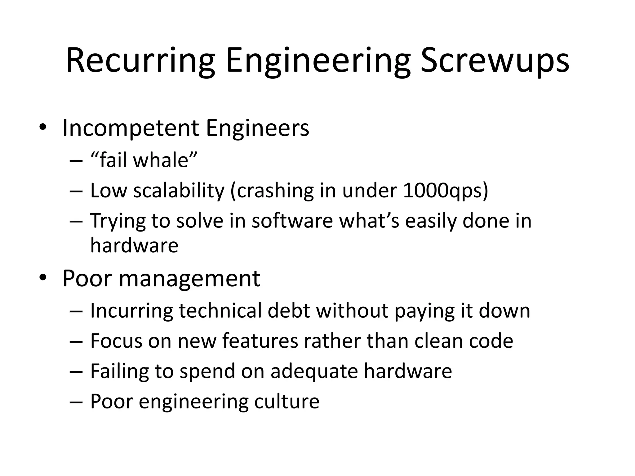 Recurring Engineering Screwups
• Incompetent Engineers
  – “fail whale”
  – Low scalability (crashing in under 1000qps)
  – Trying to solve in software what’s easily done in
    hardware
• Poor management
  –   Incurring technical debt without paying it down
  –   Focus on new features rather than clean code
  –   Failing to spend on adequate hardware
  –   Poor engineering culture
 