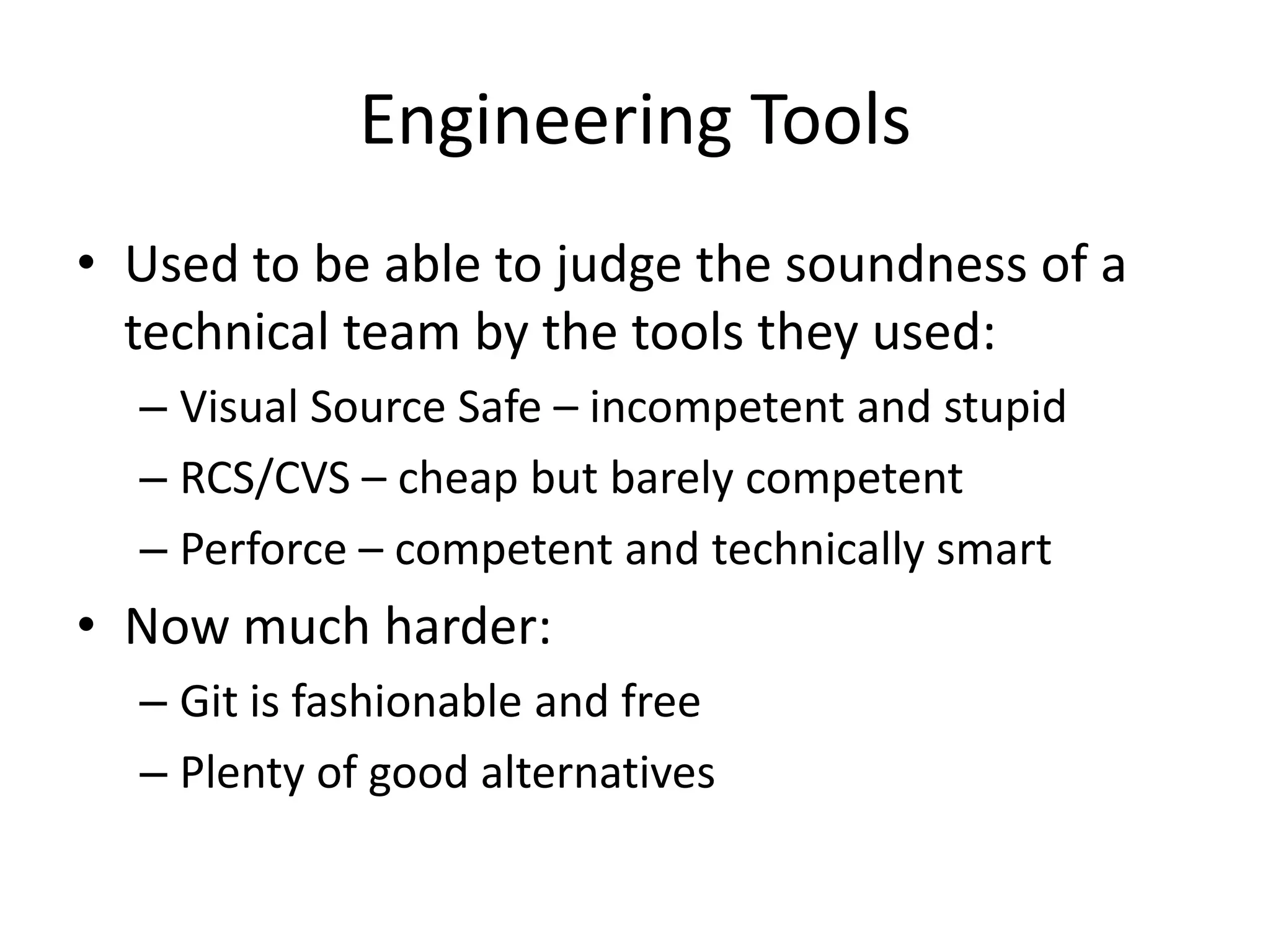 Engineering Tools
• Used to be able to judge the soundness of a
  technical team by the tools they used:
  – Visual Source Safe – incompetent and stupid
  – RCS/CVS – cheap but barely competent
  – Perforce – competent and technically smart
• Now much harder:
  – Git is fashionable and free
  – Plenty of good alternatives
 