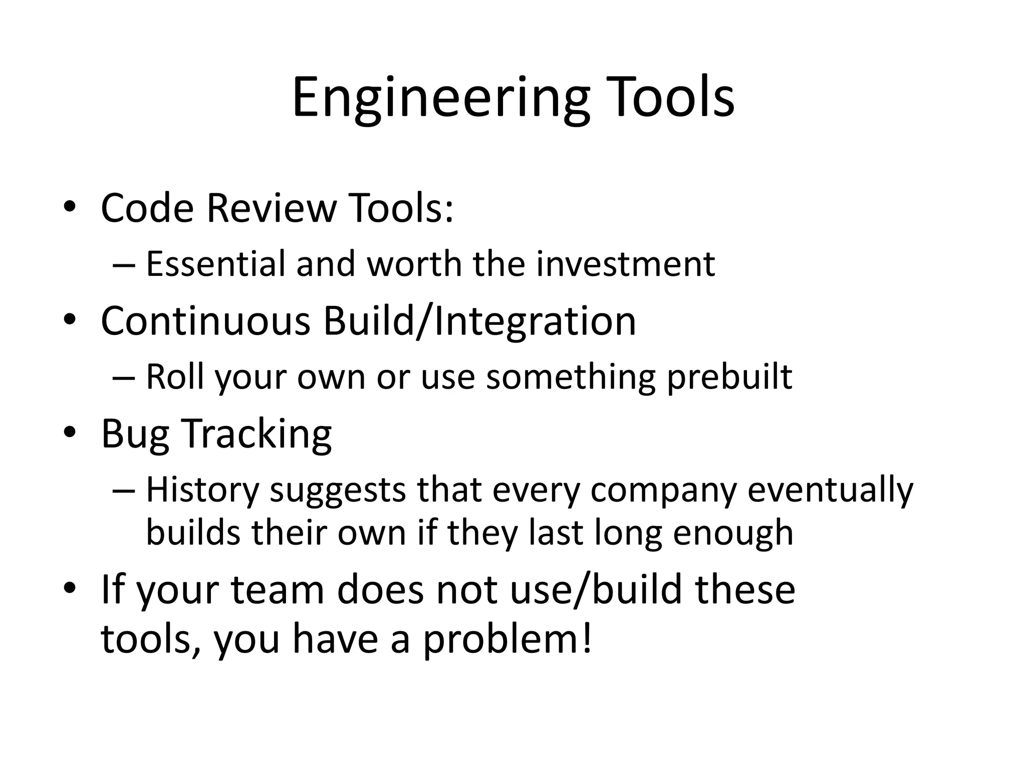 Engineering Tools
• Code Review Tools:
  – Essential and worth the investment
• Continuous Build/Integration
  – Roll your own or use something prebuilt
• Bug Tracking
  – History suggests that every company eventually
    builds their own if they last long enough
• If your team does not use/build these
  tools, you have a problem!
 