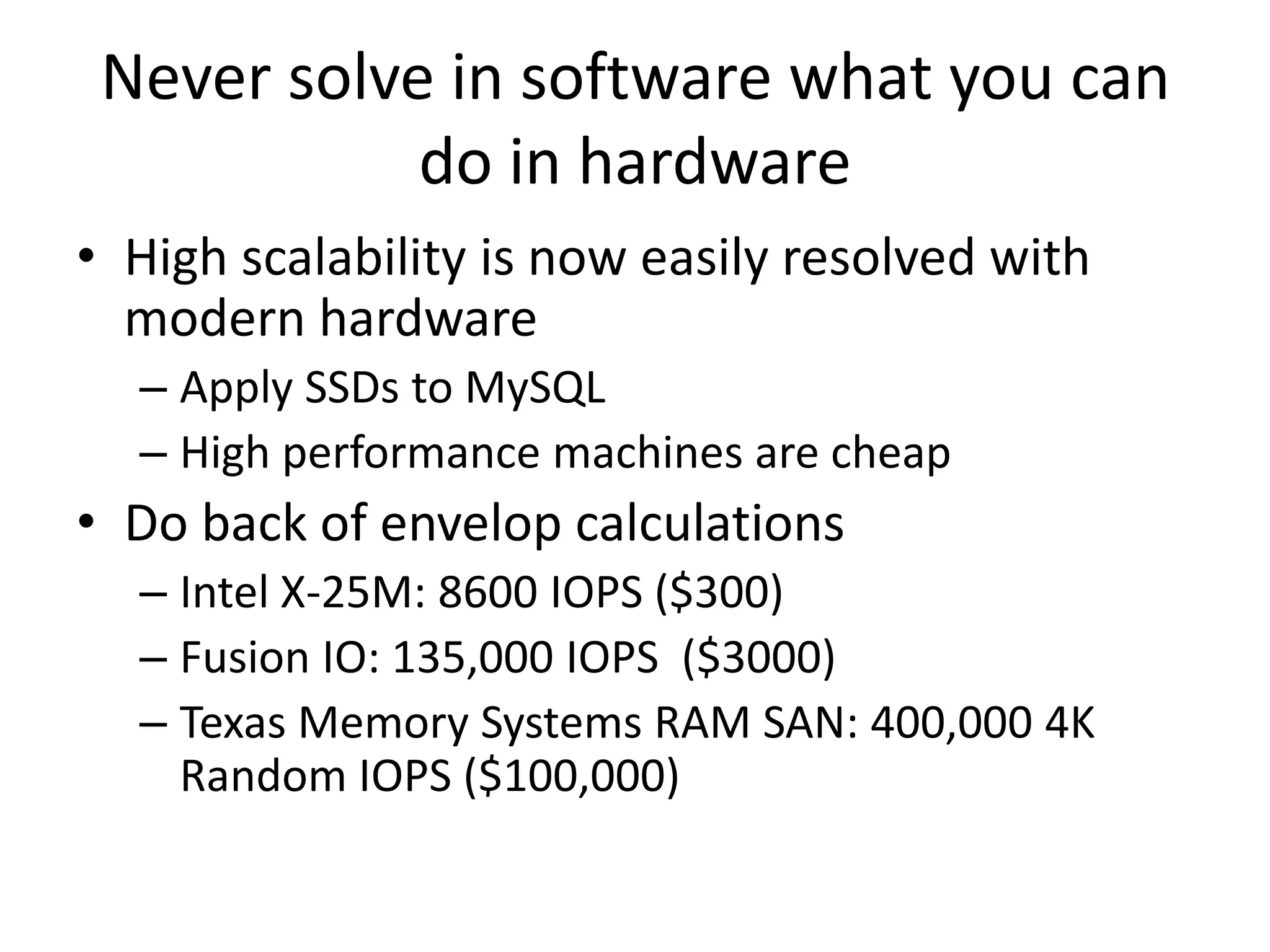 Never solve in software what you can
            do in hardware
• High scalability is now easily resolved with
  modern hardware
  – Apply SSDs to MySQL
  – High performance machines are cheap
• Do back of envelop calculations
  – Intel X-25M: 8600 IOPS ($300)
  – Fusion IO: 135,000 IOPS ($3000)
  – Texas Memory Systems RAM SAN: 400,000 4K
    Random IOPS ($100,000)
 